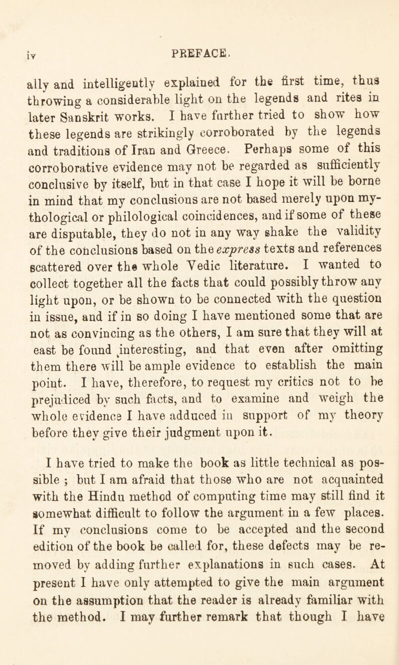 ally and intelligently explained for the first time, thus throwing a considerable light on the legends and rites in later Sanskrit works. I have farther tried to show how these legends are strikingly corroborated by the legends and traditions of Iran and Greece. Perhaps some of this corroborative evidence may not be regarded as sufficiently conclusive by itself, but in that case I hope it will be borne in mind that my conclusions are not based merely upon my¬ thological or philological coincidences, and if some of these are disputable, they do not in any way shake the validity of the conclusions based on the express texts and references scattered over th® whole Vedic literature. I wanted to collect together all the facts that could possibly throw any light upon, or be shown to be connected with the question in issue, and if in so doing I have mentioned some that are not as convincing as the others, I am sure that they will at east be found ^interesting, and that even after omitting them there will be ample evidence to establish the main point. I have, therefore, to request my critics not to be prejudiced by such facts, and to examine and weigh the whole evidence I have adduced in support of my theory before they give their judgment upon it. I have tried to make the book as little technical as pos¬ sible ; but I am afraid that those who are not acquainted with the Hindu method of computing time may still find it somewhat difficult to follow the argument in a few places. If my conclusions come to be accepted and the second edition of the book be called for, these defects may be re¬ moved by adding further explanations in such cases. At present I have only attempted to give the main argument on the assumption that the reader is already familiar with the method. I may further remark that though I have