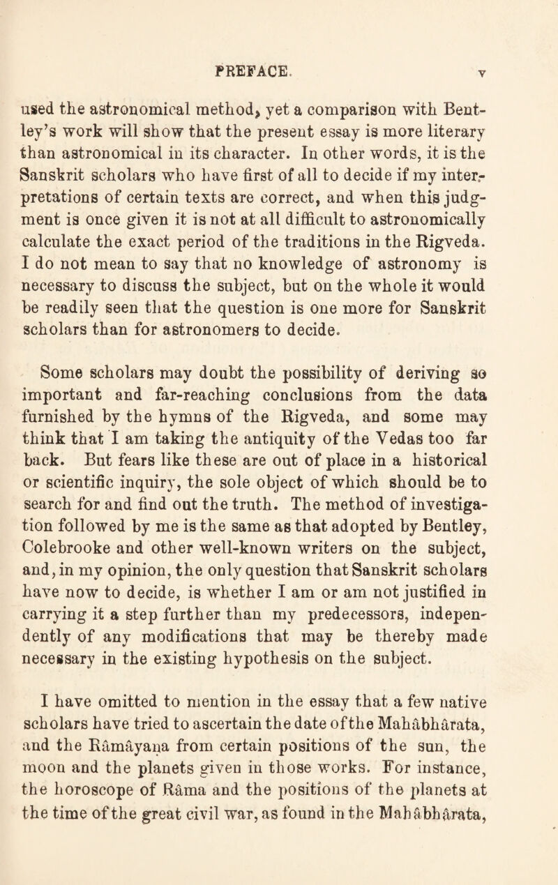 used the astronomical method* yet a comparison with Bent¬ ley’s work will show that the present essay is more literary than astronomical in its character. In other words, it is the Sanskrit scholars who have first of all to decide if my inter¬ pretations of certain texts are correct, and when this judg¬ ment is once given it is not at all difficult to astronomically calculate the exact period of the traditions in the Rigveda. I do not mean to say that no knowledge of astronomy is necessary to discuss the subject, but on the whole it would be readily seen that the question is one more for Sanskrit scholars than for astronomers to decide. Some scholars may doubt the possibility of deriving so important and far-reaching conclusions from the data furnished by the hymns of the Rigveda, and some may think that I am taking the antiquity of the Vedas too far back. But fears like these are out of place in a historical or scientific inquiry, the sole object of which should be to search for and find out the truth. The method of investiga¬ tion followed by me is the same as that adopted by Bentley, Colebrooke and other well-known writers on the subject, and, in my opinion, the only question that Sanskrit scholars have now to decide, is whether I am or am not justified in carrying it a step further than my predecessors, indepen¬ dently of any modifications that may be thereby made necessary in the existing hypothesis on the subject. I have omitted to mention in the essay that a few native scholars have tried to ascertain the date of the Mahabharata, and the Ramayana from certain positions of the sun, the moon and the planets given in those works. For instance, the horoscope of Rama and the positions of the planets at the time of the great civil war, as found in the Mahabharata,