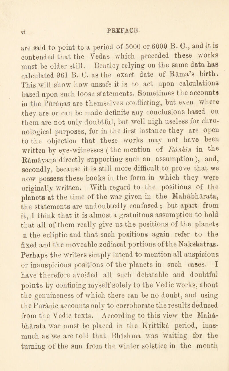 are said to point to a period of 5000 or 6000 B. Ch, aud it is contended that the Yedas which preceded these works must be older still. Bentley relying on the same data has calculated 961 B. C. as the exact date of Rama’s birth. This will show how unsafe it is to act upon calculations based upon such loose statements. Sometimes the accounts in the Fur anas are themselves conflicting, but even where they are or can be made definite any conclusions based on them are not only doubtful, but well nigh useless for chro¬ nological purposes, for in the first instance they are open to the objection that these works may not have been written by eye-witnesses (the mention of Rashis in the Rhmayana directly supporting such an assumption), and, secondly, because it is still more difficult to prove that we now possess these books in the form in which they were originally written. With regard to the positions of the planets at the time of the war given in the Mahabharata, the statements are undoubtedly confused ; but apart from it, I think that it is almost a gratuitous assumption to hold that all of them really give us the positions of the planets n the ecliptic and that such positions again refer to the fixed and the moveable zodiacal portions of the Nakskatras. Perhaps the writers simply intend to mention all auspicious or inauspicious positions of the planets in such cases. I have therefore avoided all such debatable and doubtful points by confining myself solely to the Yedic works, about the genuineness of which there can be no doubt, and using the Puranic accounts only to corroborate the results deduced from the Vedic texts. According to this view the Mali4- bharata war must be placed in the Krittika period, inas¬ much as w.e are told that Bhishma was waiting for the turning of the sun from the winter solstice in the month