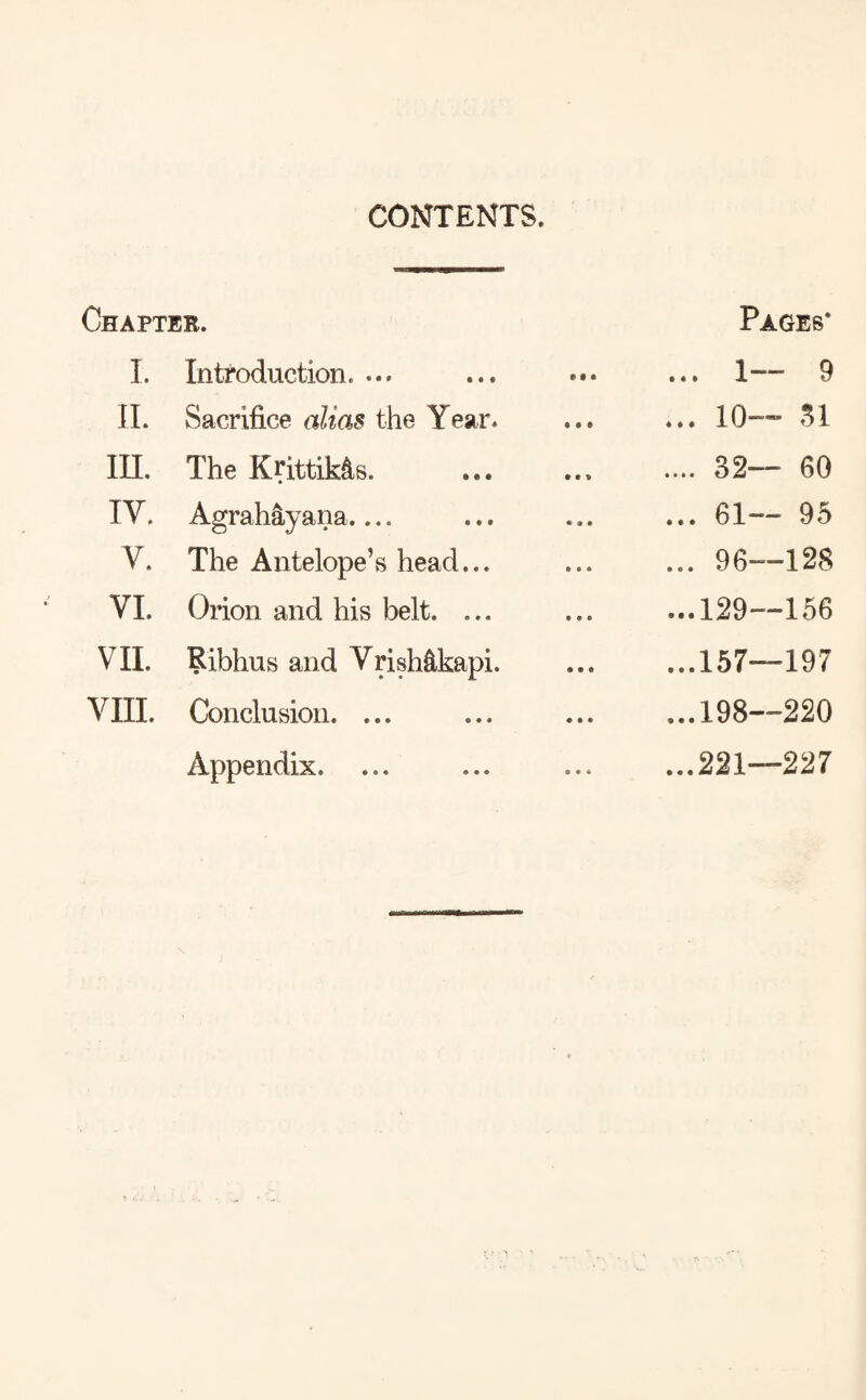 CONTENTS. Chapter. I. Introduction. ... II. Sacrifice alias the Year. III. The Krittik&s. IV. Agrahayana_ V. The Antelope’s head... VI. Orion and his belt. ... VII. Ribhus and VrisMkapi. VIII. Conclusion. ... Appendix. Pages* ... 1—* 9 ... 10— 31 .... 32— 60 ... 61— 95 ... 96—128 ...129—156 ...157—197 ...198—220 ...221—227