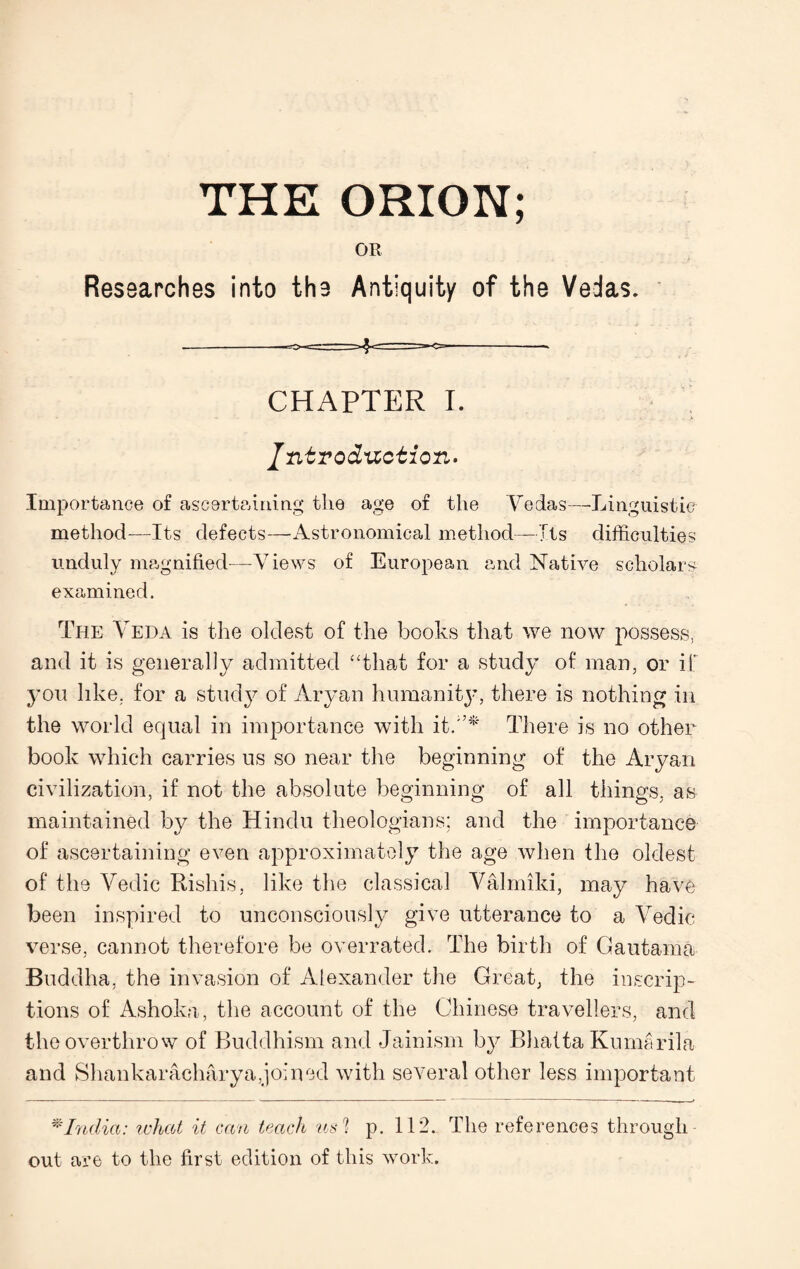 THE ORION; OR Researches into the Antiquity of the Vedas. .-1 •_=-o-— CHAPTER I. Introduction. Importance of ascertaining the age of the Vedas—Linguistic method—Its defects—Astronomical method—Its difficulties unduly magnified—Views of European and Native scholars examined. The Veda is the oldest of the books that we now possess, and it is generally admitted “that for a study of man, or if you like, for a study of Aryan humanity, there is nothing in the world equal in importance with it.”* There is no other book which carries us so near the beginning of the Aryan civilization, if not the absolute beginning of all things, a& maintained by the Hindu theologians; and the importance of ascertaining even approximately the age when the oldest of the Veclic Rishis, like the classical Valmiki, may have been inspired to unconsciously give utterance to a Veclic verse, cannot therefore be overrated. The birth of Gautama Buddha, the invasion of Alexander the Great, the inscrip¬ tions of Ashoka, the account of the Chinese travellers, and the overthrow of Buddhism and Jainism by Bhatta Kumarila and Shankaracharyajoined with several other less important * India: what it can teach us % p. 112. The references through out are to the first edition of this work.