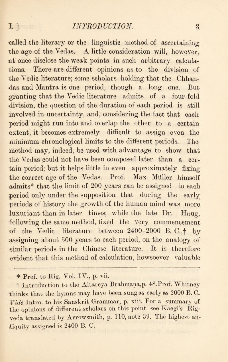 called the literary or the linguistic method of ascertaining the age of the Vedas. A little consideration will, however, at once disclose the weak points in such arbitrary calcula¬ tions. There are different opinions as to the division of the Vedic literature; some scholars holding that the Chhan- das and Mantra is one period, though a long one. But granting that the Vedic literature admits of a four-fold •division, the question of the duration of each period is still involved in uncertainty, and, considering the fact that each period might run into and overlap the other to a certain extent, it becomes extremely difficult to assign even the minimum chronological limits to the different periods. The method may, indeed, be used with advantage to show that the Vedas could not have been composed later than a cer¬ tain period; but it helps little in even approximately fixing the correct a«;e of the Vedas. Prof. Max Muller himself admits* that the limit of 200 years can be assigned to each period only under the supposition that during the early periods of history the growth of the human mind was more luxuriant than in later times; while the late Dr. Haug, following the same method, fixed the very commencement of the Vedic literature between 2400-2000 B. C.,f by assigning about 500 years to each period, on the analogy of similar periods in the Chinese literature. It is therefore evident that this method of calculation, howsoever valuable Pref. to Rig. Vol. IV., p. vii. f Introduction to the Aitareya Brahmana,p. 48.Prof. Whitney thinks that the hymns may have been sung as early as 2000 B. C. Vide Intro, to his Sanskrit Grammar, p. xiii. For a summary of the opinions of different scholars on this point see Kaegi’s Rig- veda translated by Arrowsmith, p. 110, note 39. The highest an¬ tiquity assigned is 2400 B. C.