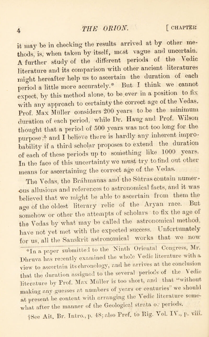 it may be in checking the results arrived at by other me¬ thods, is, when taken by itself, most vague and uncertain. A further study of the different periods . of the Vedic literature and its comparison with other ancient literatures might hereafter help us to ascertain the duration of each period a little more accurately.* But I think we cannot expect, by this method alone, to bo.ever in a position to fix with any approach to certainty the correct age of the Vedas. Prof. Max Muller considers 200 years to be the minimum duration of each period, while Dr. Haug and Prof. Wilson thought that a period of 500 years was net too long for the purpose ;f and I believe there is hardly any inherent impro¬ bability if a third scholar proposes to extend the duration of each of these periods up to something like 1000 years. In the face of this uncertainty we must try to find out othei means for ascertaining the correct age of the I edas. The Vedas, the Brahmanas and the Sutras contain numer¬ ous allusions and references to astronomical facts, and it was believed that we might be able to ascertain from them the age of the oldest literary relic of the Aryan race. But somehow or other the attempts of scholars to fix the age of the Vedas by what may be called the astronomical method, have not yet met with the expected success. Unfortunately for us, all the Sanskrit astronomical works that wo now *jQ a paper submitted to the 'Ninth Oriental Congress, Mi. Dhruva lias recently examined the whole Vedic literature with a. view to ascertain its chronology, and he arrives at the conclusion that the duration assigned to the several periods of the V edic literature by Prof. Max Muller is too short, and that -‘without making any guesses at numbers of years or centuries” we should at present be content with arranging the Vedic literature some¬ what after the manner of the Geological strata or periods. -(■See Ait. Br. Intro., p. 48; also Pref. to Big. Vol. I\ p- vim