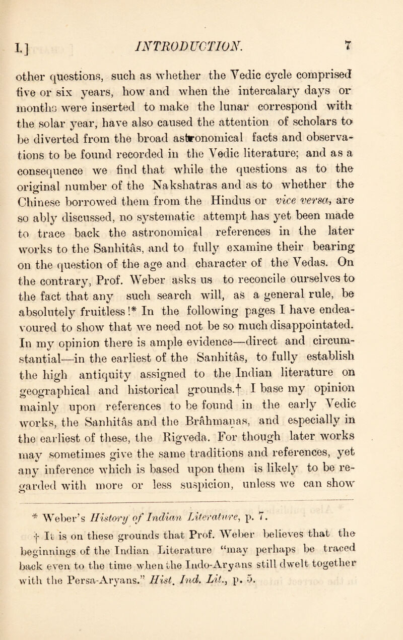 !•] other questions, such as whether the Yedic cycle comprised five or six years, how and when the intercalary days or months were inserted to make the lunar correspond with the solar year, have also caused the attention of scholars to be diverted from the broad astronomical facts and observa¬ tions to be found recorded in the Yedic literature; and as a consequence we find that while the questions as to the original number of the Nakshatras and as to whether the Chinese borrowed them from the Hindus or vice versa, are so ably discussed, no systematic attempt has yet been made to trace back the astronomical references in the later works to the Sanhitas, and to fully examine their bearing on the question of the age and character of the Yedas. On the contrary, Prof. W eber asks us to reconcile ourselves to the fact that any such search will, as a general rule, be absolutely fruitless 1* In the following pages I have endea¬ voured to show that we need not be so much disappointated. In my opinion there is ample evidence—direct and circum¬ stantial—in the earliest of the Sanhitas, to fully establish the high antiquity assigned to the Indian literature on geographical and historical grounds, f I base my opinion mainly upon references to be found in the early Yedic works, the Sanhitas and the Brahman as, and especially in the earliest of these, the Rigveda. For though later works may sometimes give the same traditions and references, yet any inference which is based upon them is likely to be re¬ garded with more or less suspicion, unless we can show * Weber’s History of Indian Literature, p. 7. :j- It is on these grounds that Prof. Wreber believes that the beginnings of the Indian Literature “may perhaps be traced back even to the time when the Indo-Aryans still dwelt together with the Persa-Aryans.” Hist. Ind. Lit., p. 5.