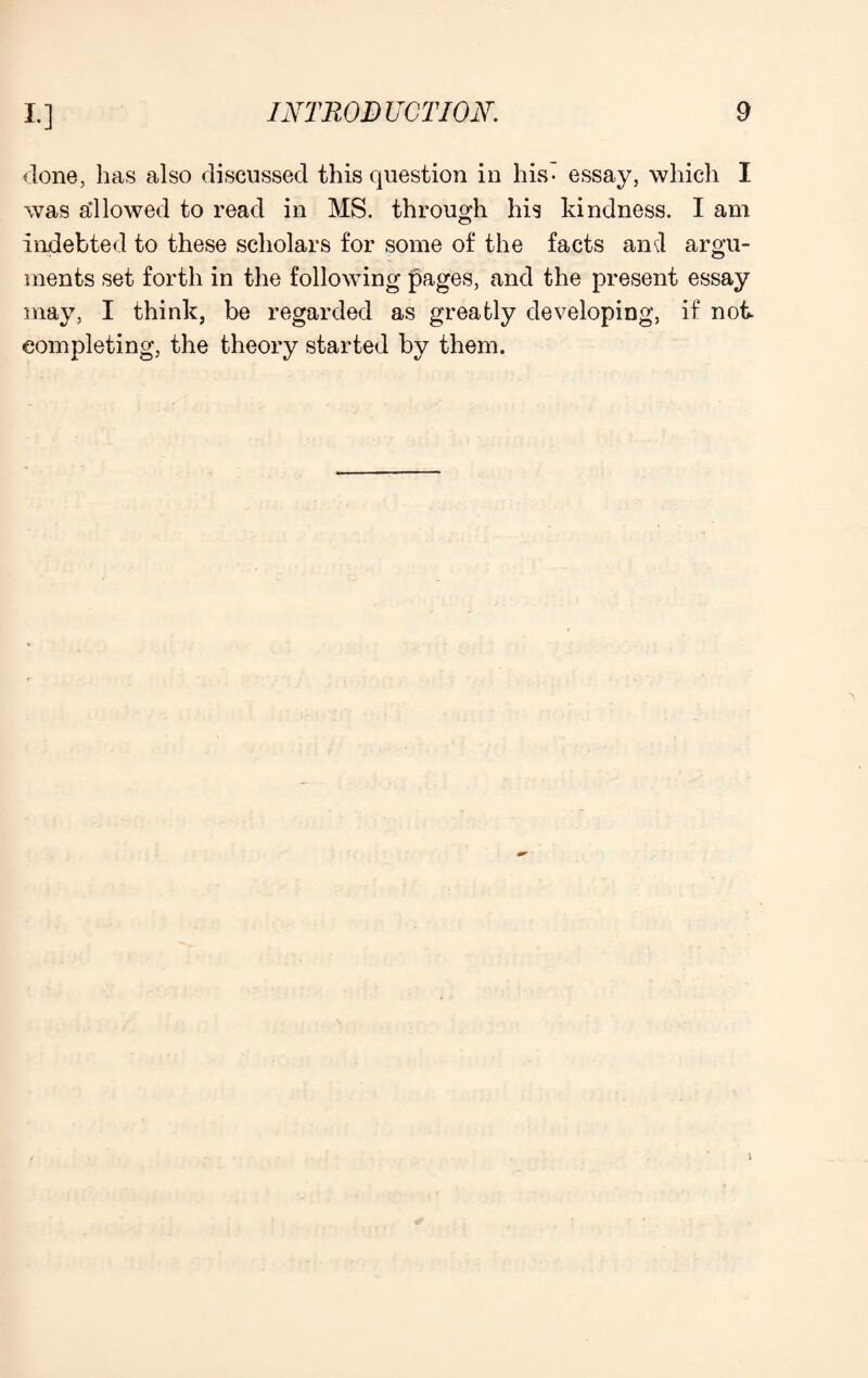 done, has also discussed this question in his- essay, which I was allowed to read in MS. through his kindness. I am indebted to these scholars for some of the facts and argu¬ ments set forth in the following pages, and the present essay may, I think, be regarded as greatly developing, if not completing, the theory started by them.