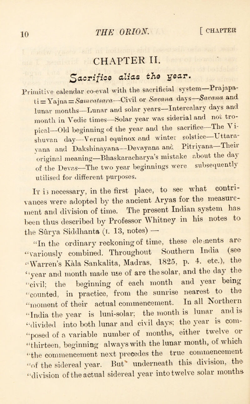 CHAPTER II. Sacrifice alias the ijear. Primitive calendar co-eval with the sacrificial system Prajapa ti = Yajna = Samvatsara—Civil or Sctvana days—Samna and lunar months—Lunar and solar years—Intercalary days and month in Veclic times—Solar year was siderial and not tro¬ pical—Old beginning of the year and the sacrifice The V i- sliuvan day—Vernal equinox and winter solstice Uttara- vana and Dakshinayana—Devayana and Pitnyana—Their original meaning—Bhaskaraeharya’s mistake about the day of the Devas—1The two year beginnings were subsequently utilised for different purposes. It i> necessary, in the first place, to see what contri¬ vances were adopted by7 the ancient Aryas for the measure¬ ment and division of time. The present Indian system has been thus described by Professor Whitney in his notes to the Surya Siddhanta (i. 13, notes) ■ ‘‘In the ordinary reckoning of time, these ele ments are “variously combined. Throughout Southern India (see “Warren’s Kala Sankalita, Madras, 1825, p. 4. etc.), the 4 ‘year and month made use of are the solar, and the day the “civil; the beginning of each month and year being “counted, in practice, from the sunrise nearest to the “moment of their actual commencement. In all Northern “India the year is luni-solar; the month is lunar and is “divided into both lunar and civil days; the year is com¬ posed of a variable number of months, either twelve oi “thirteen, beginning always with the lunar month, of which “the commencement next precedes the true commencement “of the sidereal year. But' underneath this division, the “division of the actual sidereal year into twelve solar months