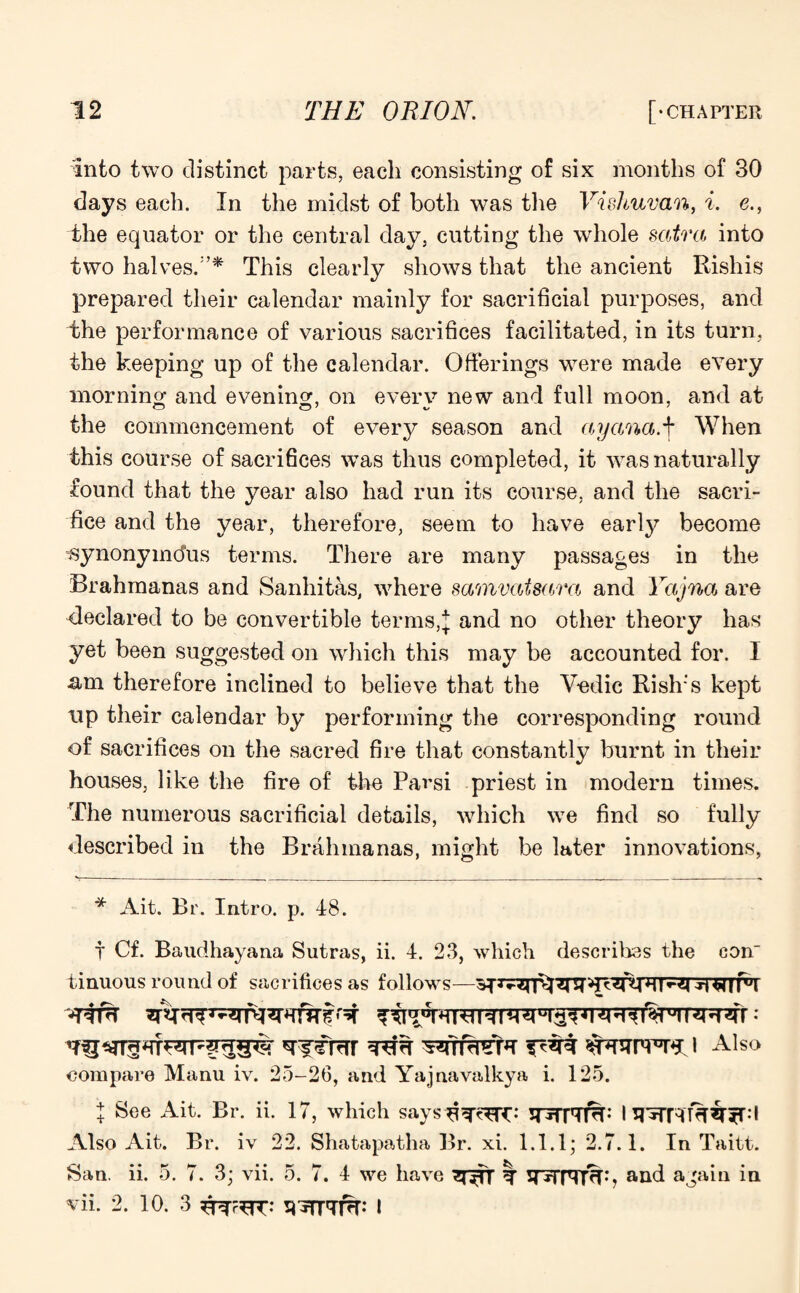 into two distinct parts, each consisting of six months of 30 days each. In the midst of both was the Vishuvan, i. e., the equator or the central day, cutting the whole satra into two halves.'’* This clearly shows that the ancient Rishis prepared their calendar mainly for sacrificial purposes, and the performance of various sacrifices facilitated, in its turn, the keeping up of the calendar. Offerings were made every morning and evening, on everv new and full moon, and at the commencement of every season and ay ana.+ When this course of sacrifices was thus completed, it was naturally found that the year also had run its course, and the sacri¬ fice and the year, therefore, seem to have early become isynonymdus terms. There are many passages in the Brahmanas and Sanhitas, where samvatsara and Yajna are declared to be convertible terms,\ and no other theory has yet been suggested on which this may be accounted for. I am therefore inclined to believe that the Vedic Rish’s kept up their calendar by performing the corresponding round of sacrifices on the sacred fire that constantly burnt in their houses, like the fire of the Parsi priest in modern times. The numerous sacrificial details, which we find so fully described in the Brahmanas, might be later innovations, * Ait. Br. Intro, p. 48. t Cf. Baudhayana Sutras, ii. 4. 23, which describes the con tinuous round of sacrifices as follows—^rj^ hi|fa dT#T t*1H*T • WVtFWZj Also compare Manu iv. 25-26, and Yajnavalkya i. 125. + See Ait. Br. ii. 17, which says d^TC: 5T*rm%; 1 Also Ait. Br. iv 22. Shatapatha Br. xi. 1.1.1; 2.7.1. In Taitt. San. ii. 5. 7. 3; vii. 5. 7. 4 we have ^nTT T TVTrrfdh and again in vii. 2. 10. 3 9^41%: I