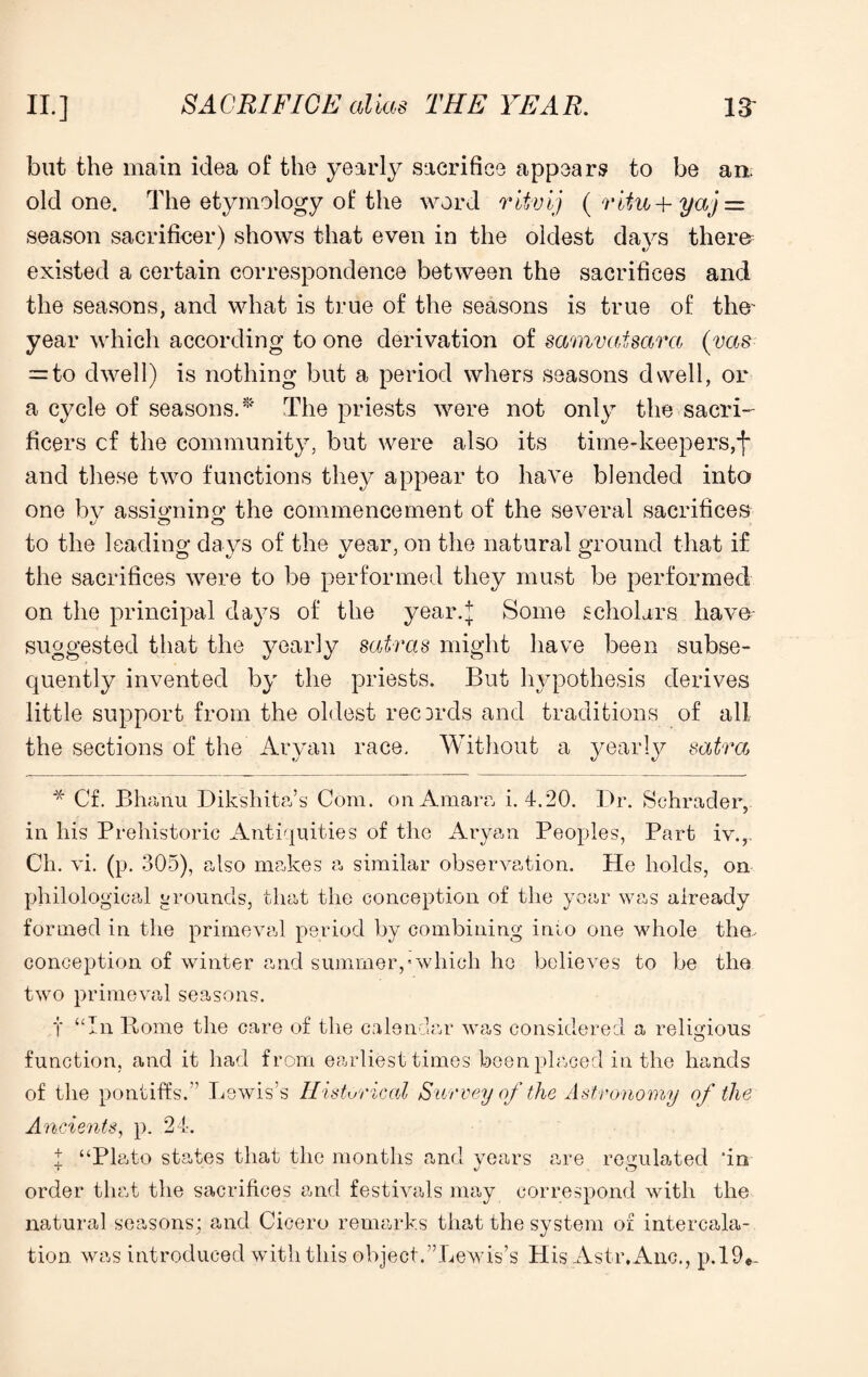 but the main idea of the yearly sacrifice appears to be an. old one. The etymology of the word ritvij ( ritu-h yaj = season sacrificer) shows that even in the oldest days them existed a certain correspondence between the sacrifices and the seasons, and what is true of the seasons is true of the' year which according to one derivation of samvaisara (vas = to dwell) is nothing but a period whers seasons dwell, or a cycle of seasons.* The priests were not only the sacri- fleers cf the community, but were also its time-keepers,f and these two functions they appear to have blended into one by assigning the commencement of the several sacrifices 1/ CO to the leading days of the year, on the natural ground that if the sacrifices were to be performed they must be performed on the principal days of the year.j Some scholars have suggested that the yearly satras might have been subse¬ quently invented by the priests. But hypothesis derives little support from the oldest records and traditions of all the sections of the Aryan race. Without a yearly satra * Cf. Bhanu Dikshita’s Com. onAmara i. 4.20. Dr. Schrader, in his Prehistoric Antiquities of the Aryan Peoples, Part iv., Ch. vi. (p. 305), also makes a similar observation. He holds, on philological grounds, that the conception of the year was already formed in the primeval period by combining into one whole the. conception of winter and summer,'which he believes to be the two primeval seasons. t “In Rome the care of the calendar was considered a religious function, and it had from earliest times been placed in the hands of the pontiffs.” Lewis’s Historical Survey of the Astronomy of the Ancients, p. 24. t “Plato states that the months and years are regulated ‘in order that the sacrifices and festivals may correspond with the natural seasons; and Cicero remarks that the system of intercala¬ tion was introduced with this object.’’Lewis’s His Astr.Anc., p.!9«-