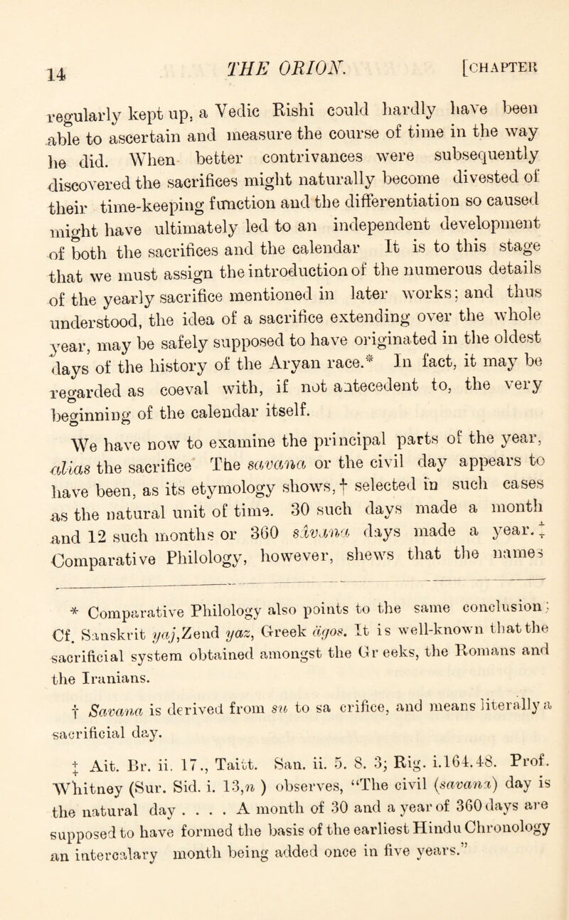 regularly kept up, a Vedic Rishi could hardly have been able to ascertain and measure the course of time in the way he did. When better contrivances were subsequently discovered the sacrifices might naturally become divested of their time-keeping function and the differentiation so caused might have ultimately led to an independent development of both the sacrifices and the calendar It is to this stage that we must assign the introduction of the numerous details of the yearly sacrifice mentioned in later works; and thus understood, the idea of a sacrifice extending over the whole year, may be safely supposed to have originated in the oldest days of the history of the Aryan race.* In fact, it may be regarded as coeval with, if not antecedent to, the very beginning of the calendar itself. We have now to examine the principal parts of the year, alias the sacrifice The savana or the civil day appears to have been, as its etymology shows, f selected in such cases as the natural unit of time. 30 such days made a month and 12 such months or 360 savana days made a year.; Comparative Philology, however, shews that the names * Comparative Philology also points to the same conclusion * Cf. Sanskrit yaj,Zend yaz, Greek dgos. It is well-known that the sacrificial system obtained amongst the Greeks, the Romans and the Iranians. f Savana is derived from sn to sa crifice, and means literally a sacrificial day. + Ait. Br. ii. IT., Taitt. San. ii. 5. 8. 3; Rig. i. 161.48. Prof. Whitney (Sur. Sid. i. 13,n ) observes, “The civil (savana) day is the natural day .... A month of 30 and a year of 360 days are supposed to have formed the basis of the earliest Hindu Chronology an intercalary month being added once in five years.”