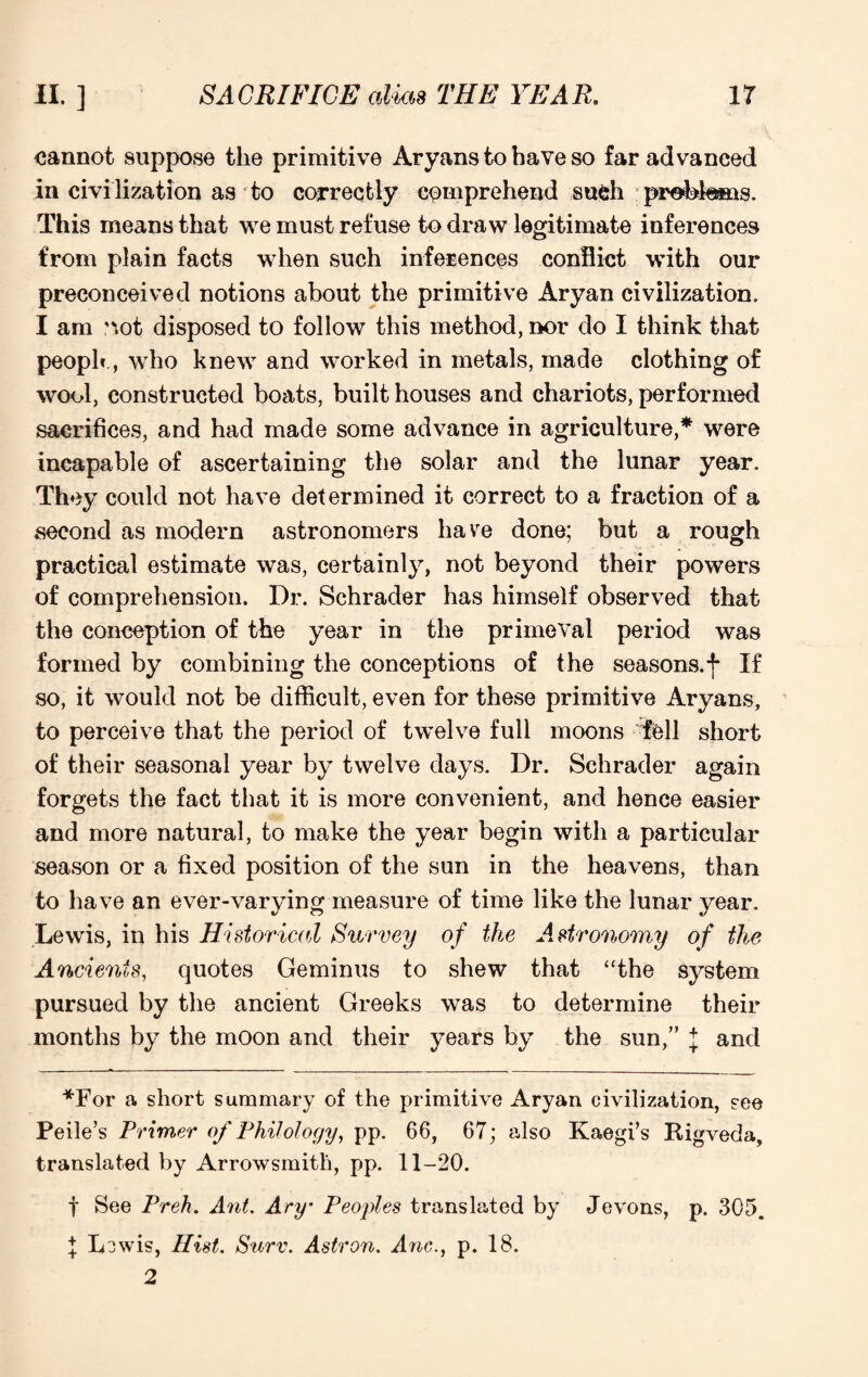 cannot suppose the primitive Aryans to have so far advanced in civilization as to correctly comprehend such prebfems. This means that we must refuse to draw legitimate inferences from plain facts when such inferences conflict with our preconceived notions about the primitive Aryan civilization. I am ^ot disposed to follow this method, nor do I think that peoph , who knew and worked in metals, made clothing of wool, constructed boats, built houses and chariots, performed sacrifices, and had made some advance in agriculture,* were incapable of ascertaining the solar and the lunar year. They could not have determined it correct to a fraction of a second as modern astronomers have done; but a rough practical estimate was, certainly, not beyond their powers of comprehension. Dr. Schrader has himself observed that the conception of the year in the primeval period was formed by combining the conceptions of the seasons.*)* If so, it would not be difficult, even for these primitive Aryans, to perceive that the period of twelve full moons fell short of their seasonal year by twelve days. Dr. Schrader again forgets the fact that it is more convenient, and hence easier and more natural, to make the year begin with a particular season or a fixed position of the sun in the heavens, than to have an ever-varying measure of time like the lunar year. Lewis, in his Historical Survey of the Astronomy of the Ancients, quotes Geminus to shew that “the system pursued by the ancient Greeks was to determine their months by the moon and their years by the sun,” J and *For a short summary of the primitive Aryan civilization, see Peile’s Primer of Philology, pp. 66, 67; also Kaegi’s Rigveda, translated by Arrowsmith, pp. 11-20. j See Preh. Ant. Ary Peoples translated by Jevons, p. 305. % Lowis, Hist. Surv. Astron. Anc., p. 18. 2