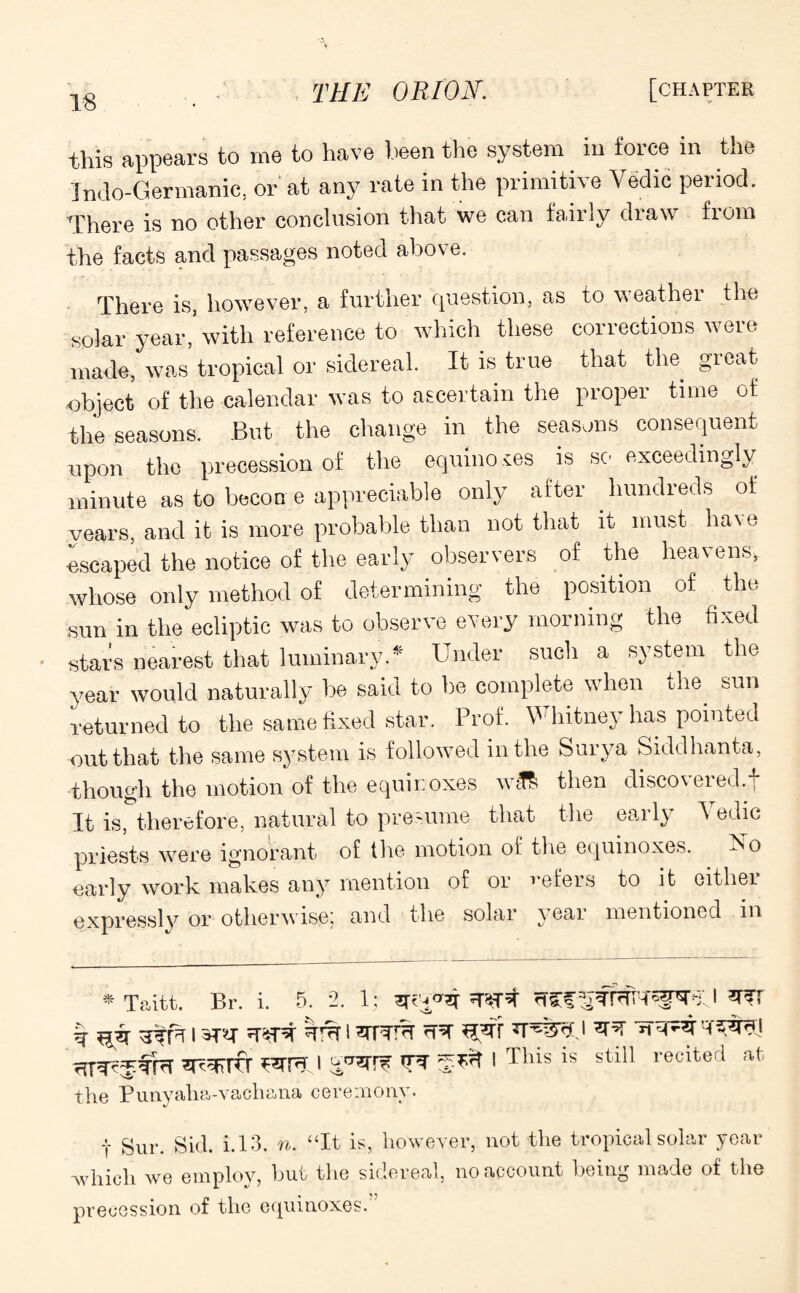 this appears to me to have been the system in force in the Indo-Germanic, or at any rate in the primitive Yedic period. There is no other conclusion that we can fairly draw from the facts and passages noted above. There is, however, a further question, as to weather the solar year,’with reference to which these corrections were made, was tropical or sidereal. It is true that the great object of the calendar was to ascertain the proper time of the seasons. But the change in the seasons consequent upon the precession of the equino .tes is so exceedingly minute as to becon e appreciable only after hundreds of years, and it is more probable than not that it must have •escaped the notice of the early observers of the heavens, whose only method of determining the position of the sun in the ecliptic was to observe every morning the fixed stars nearest that luminary.* Under such a system the year would naturally be said to be complete when the. sun returned to the same fixed star. Prof. V'hitney has pointed out that the same system is followed in the Surya Siddhanta, though the motion of the equinoxes wiT& then disco\ered.j It is, therefore, natural to presume that the early A edic priests were ignorant of the motion of the equinoxes. Yo early work makes any mention of or refers to it either expressly or otherwise, and the solar veai mentioned in * Taitt. Br. i. 5. 2. 1; rTCf I sr^rfr h i 1 Thls 1S stl11 recited afc the Punyalia-vachana ceremony. t Sur. Sid. i. 13. n. “It is, however, not the tropical solar year 'which we employ, but the sidereal, no account being made of the precession of the equinoxes.”