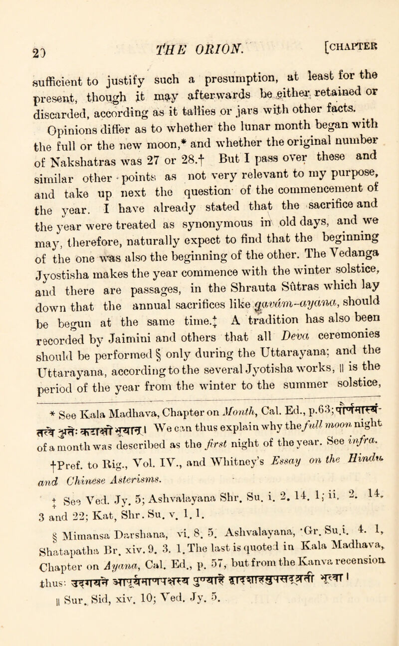 23 sufficient to justify such a presumption, at least for the present, though it mV afterwards be;either: retained or discarded, according as it tallies or jars with other facts. . Opinions differ as to whether the lunar month began with the full or the new moon,* * * § and whether the original number of Nakshatras was 27 or 28.t But I pass over these and similar other * points as not very relevant to my purpose, and take up next the question- of the commencement of the year. I have already stated that the sacrifice and the year were treated as synonymous in old days, and we may, therefore, naturally expect to find that the beginning of the one was also the beginning of the other. The Yedanga Jyostisha makes the year commence with the winter solstice, and there are passages, in the Shrauta Sutras which lay down that the annual sacrifices like qavdm-ayana, should be begun at the same time.} A tradition has also been recorded by Jaimini and others that all Deva ceremonies should be performed § only during the Uttarayana; and the Uttarayana, according to the several Jyotisha works, II is the period of the year from the winter to the summer solstice, * See Kala Madhava, Chapter on Month, Cal. Ed., p.63;qt°Tefd3C ^ , We can thus explain why the full moon night of a month was described as the first night of the year. See infra. fPref. to Rig., Vol. IV., and Whitney’s Essay on the Hindu* and Chinese Asterisms. + geo yed. Jy. 5; Ashvalayana Shr. Su. i. 2. 14. 1; ii. 2. 14. 3 and 22; Kat, Shr. Su. v. 1.1. § Mimansa Darsliana, vi. 8. 5. Ashvalayana,’Gr. Su.i. 4. 1, Shatapatha Br. xiv.9. 3. 1. The last is quoted in ICala Madhava. Chapter on Ayana, Cal. Ed., p. 57, but from the Kanva recension thus: 1