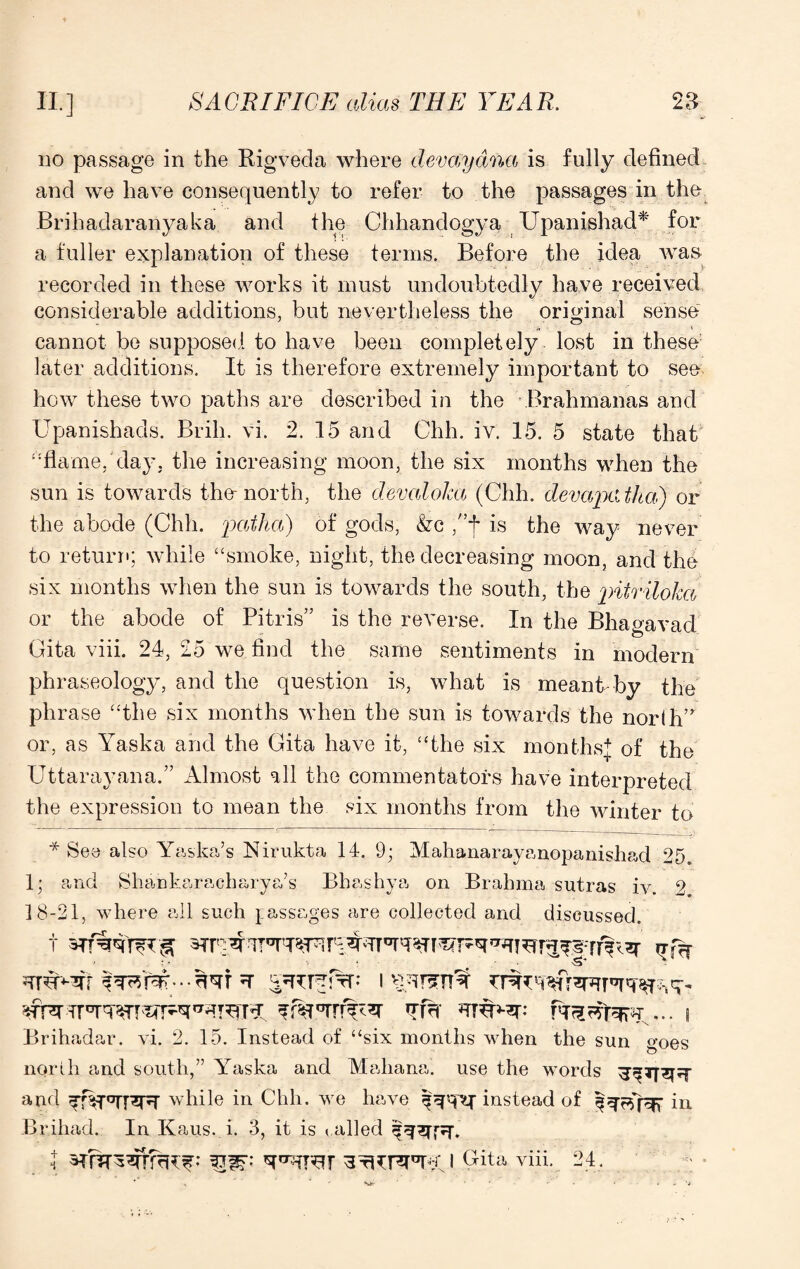 no passage in the Rigveda where dev ay ana is fully defined and we have consequently to refer to the passages in the Brihadaranyaka and the Chhandogya Upanishad* for a fuller explanation of these terms. Before the idea was recorded in these works it must undoubtedly have received considerable additions, but nevertheless the original sense cannot be supposed to have been completely lost in these later additions. It is therefore extremely important to see how these two paths are described in the Brahmanas and Upanishads. Brill, vi. 2. 15 and Chh. iv. 15. 5 state that “flame, day. the increasing moon, the six months when the sun is towards the-north, the devaloka (Chh. devapatha) or the abode (Chh. patha) of gods, &c /’f is the way never to return; while “smoke, night, the decreasing moon, and the six months when the sun is towards the south, the pitriloka or the abode of Pitris” is the reverse. In the Bhagavad Gita viii. 24, 25 we find the same sentiments in modern phraseology, and the question is, what is meant by the phrase “the six months when the sun is towards the nor(h,r or, as Yaska and the Gita have it, “the six months* of the Uttarayana.” Almost all the commentators have interpreted the expression to mean the six months from the winter to * See also Yaska’s Nirukta 14. 9; Mahanarayanopanishad 25. 1; and Shankaracharya’s Bhashya on Brahma sutras iv. 2 18-21, where all such passages are collected and discussed. • : • t i v^rsrn^r XT fa I Brihadar. vi. 2. 15. Instead of “six months when the sun goes north and south,” Yaska and Mahana. use the words and ^f$T*rT3TT while in Chh. we have instead of in Briliad. In Kaus. i. 3, it is allied I 3?r^WfcR^: tQW- Gita viii. 24.