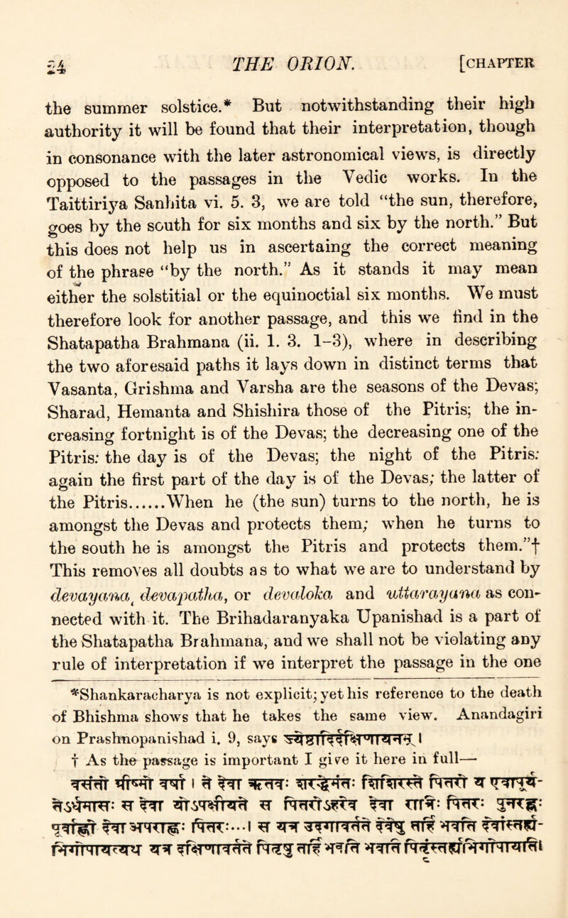 the summer solstice.* But notwithstanding their high authority it will be found that their interpretation, though in consonance with the later astronomical views, is directly opposed to the passages in the Yedic works. In the Taittiriya Sanhita vi. 5. 3, we are told “the sun, therefore, goes by the south for six months and six by the north.” But this does not help us in ascertaing the correct meaning of the phrase “by the north.” As it stands it may mean either the solstitial or the equinoctial six months. We must therefore look for another passage, and this we find in the Shatapatha Brahmana (ii. 1. 3. 1-3), where in describing the two aforesaid paths it lays down in distinct terms that Yasanta, Grishma and Yarsha are the seasons of the Devas; Sharad, Hemanta and Shishira those of the Pitris; the in¬ creasing fortnight is of the Devas; the decreasing one of the Pitris; the day is of the Devas; the night of the Pitris; again the first part of the day is of the Devas; the latter of the Pitris.When he (the sun) turns to the north, he is amongst the Devas and protects them; when he turns to the south he is amongst the Pitris and protects them.’f This removes all doubts a s to what we are to understand by devayanci( devapatha, or devaloka and uttarayana as con¬ nected with it. The Brihadaranyaka Upanishad is a part of the Shatapatha Brahmana, and we shall not be violating any rule of interpretation if we interpret the passage in the one *'Shankaracharya is not explicit; yet his reference to the death of Bhishma shows that he takes the same view. Anandagiri on Prashnopanishad i. 9, says 'xq y!”11 Htk l f As the passage is important I give it here in full— THrTT WM H fTT SfcTPT ^ ST *T TWT>S?T^