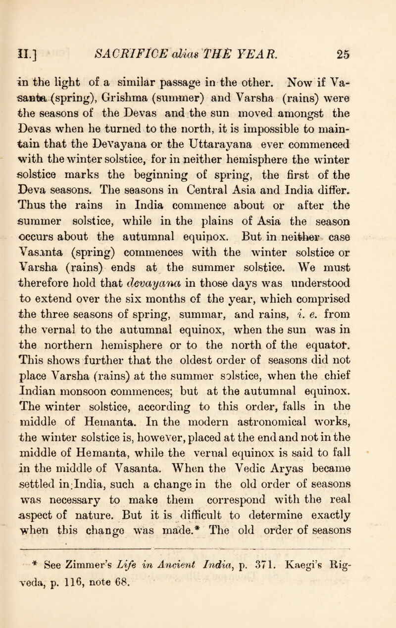 in the light of a similar passage in the other. Now if Va- santa (spring), Grishma (summer) and Varsha (rains) were the seasons of the Devas and the sun moved amongst the Devas when he turned to the north, it is impossible to main¬ tain that the Devayana or the Uttarayana ever commenced with the winter solstice, for in neither hemisphere the winter solstice marks the beginning of spring, the first of the Deva seasons. The seasons in Central Asia and India differ. Thus the rains in India commence about or after the summer solstice, while in the plains of Asia the season occurs about the autumnal equinox. But in neither case Vasanta (spring) commences with the winter solstice or Varsha (rains) ends at the summer solstice. We must therefore hold that devayana in those days was understood to extend over the six months of the year, which comprised the three seasons of spring, summar, and rains, i. e. from the vernal to the autumnal equinox, when the sun was in the northern hemisphere or to the north of the equator. This shows further that the oldest order of seasons did not place Varsha (rains) at the summer solstice, when the chief Indian monsoon commences; but at the autumnal equinox. The winter solstice, according to this order, falls in the middle of Hemanta. In the modern astronomical works, the winter solstice is, however, placed at the end and not in the middle of Hemanta, while the vernal equinox is said to fall in the middle of Vasanta. When the Vedic Aryas became settled in;India, such a change in the old order of seasons was necessary to make them correspond with the real aspect of nature. But it is difficult to determine exactly when this change was made.* The old order of seasons * See Zimmer’s Life in Ancient India, p. 371. Kaegi’s Rig- veda, p. 116, note 68.