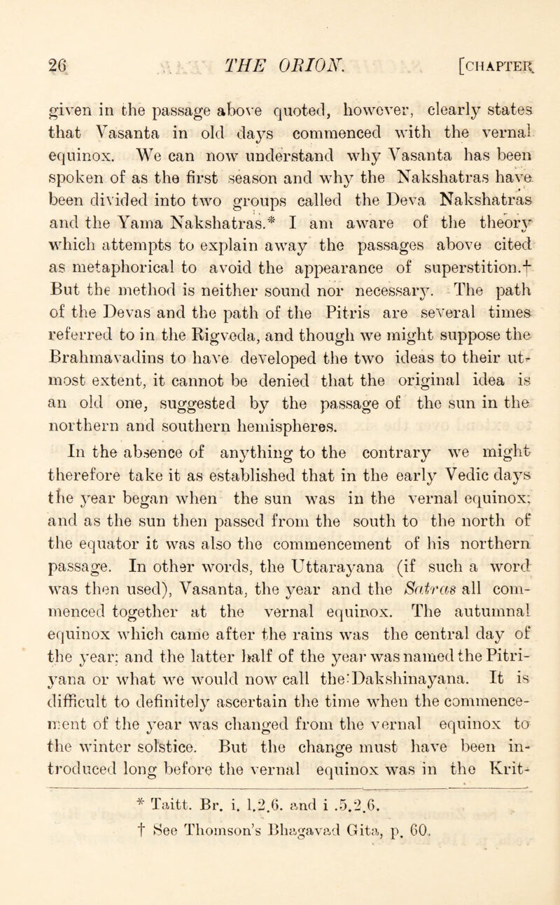 given in the passage above quoted, however, clearly states that Vasanta in old days commenced with the vernal equinox. We can now understand why Vasanta has been V • • „ spoken of as the first season and why the Nakshatras have _ * been divided into two groups called the Deva Nakshatras and the Yama Nakshatras.'*' I am aware of the theorv which attempts to explain away the passages above cited as metaphorical to avoid the appearance of superstition.f But the method is neither sound nor necessary. The path of the Devas and the path of the Pitris are several times referred to in the Rigveda, and though we might suppose the Brahmavadins to have developed the two ideas to their uB most extent, it cannot be denied that the original idea is an old one, suggested by the passage of the sun in the northern and southern hemispheres. In the absence of anything to the contrary we might therefore take it as established that in the early Vedic days the year began when the sun was in the vernal equinox; and as the sun then passed from the south to the north of the equator it was also the commencement of his northern passage. In other words, the Uttarayana (if such a word was then used), Vasanta, the year and the Satras all com¬ menced together at the vernal equinox. The autumnal equinox which came after the rains was the central day of the year: and the latter half of the year was named the Pitri- yana or what we would now call the'Dakshinayana. It is difficult to definitely ascertain the time when the commence¬ ment of the year was changed from the vernal equinox to the winter solstice. But the change must have been in- trodueed long before the vernal equinox was in the Krit- * Taitt. Br. i. 1.2.6. and i .5.2.6. t See Thomson’s Bhagavad Gita, p. 60,