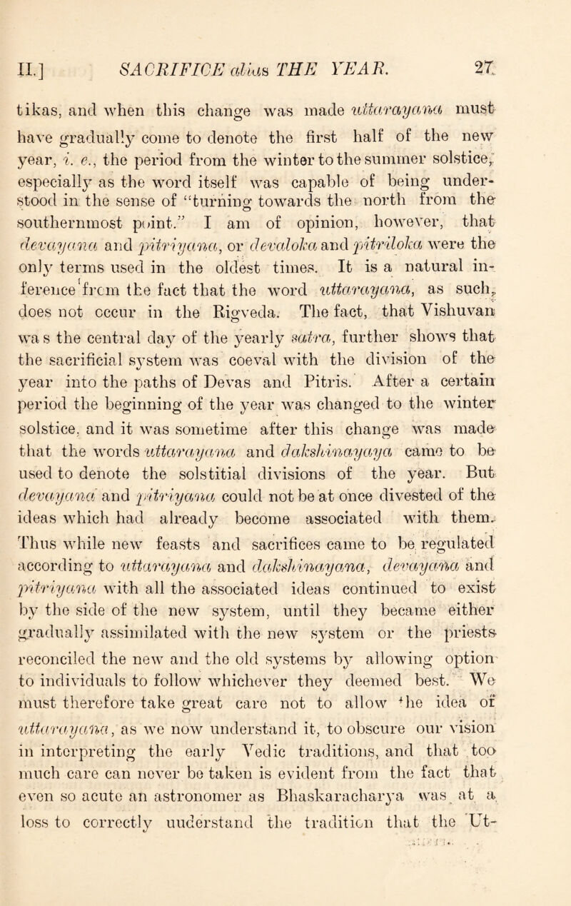 tikas, and when this change was made uitarayana must have gradually come to denote the first half of the new year, i. e., the period from the winter to the summer solstice, especially as the word itself was capable of being under¬ stood in the sense of “turning: towards the north from the- southernmost point. ' I am of opinion, however, that dev ay an a and pitriyana, or devaloka and pntriloka were the only terms used in the oldest times. It is a natural in¬ ference'from the fact that the word uttar ay ana, as such,, does not occur in the Rigveda. The fact, that Vishuvan wa s the central day of the yearly saira, further shows that the sacrificial system was coeval with the division of the year into the paths of Devas and Pitris. After a certain period the beginning of the year was changed to the winter solstice, and it was sometime after this change was made that the words uttarayancc and dakshinayaya came to be used to denote the solstitial divisions of the year. But devayana and pitriyana could not be at once divested of the ideas which had already become associated with them. Thus while new feasts and sacrifices came to be. regulated according to uitarayana and dakshinayana, devayana and pitriyana with all the associated ideas continued to exist by the side of the new system, until they became either gradually assimilated with the new system or the priests reconciled the new and the old systems by allowing option to individuals to follow whichever they deemed best. We must therefore take great care not to allow 4he idea of uitarayana, as we now understand it, to obscure our vision in interpreting the early Yedic traditions, and that too much care can never be taken is evident from the fact that even so acute an astronomer as Bhaskaracharya was at a loss to correctly understand the tradition that the Ut-