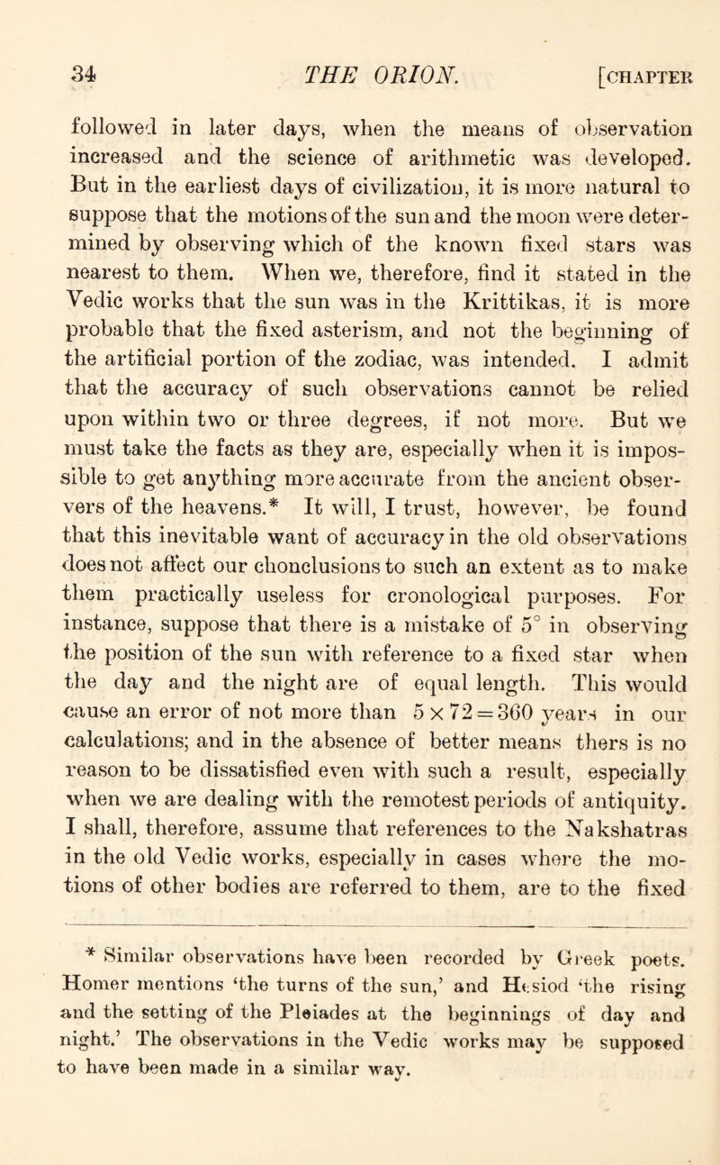 followed in later days, when the means of observation increased and the science of arithmetic was developed. But in the earliest days of civilization, it is more natural to suppose that the motions of the sun and the moon were deter¬ mined by observing which of the known fixed stars was nearest to them. When we, therefore, find it stated in the Vedic works that the sun was in the Krittikas, it is more probable that the fixed asterism, and not the beginning of the artificial portion of the zodiac, was intended. I admit that the accuracy of such observations cannot be relied upon within two or three degrees, if not more. But we must take the facts as they are, especially when it is impos¬ sible to get anything more accurate from the ancient obser¬ vers of the heavens.* It will, I trust, however, be found that this inevitable want of accuracy in the old observations does not affect our chonclusions to such an extent as to make them practically useless for cronological purposes. For instance, suppose that there is a mistake of 5° in observing the position of the sun with reference to a fixed star when the day and the night are of equal length. This would cause an error of not more than 5 x 72 = 360 years in our calculations; and in the absence of better means thers is no reason to be dissatisfied even with such a result, especially when we are dealing with the remotest periods of antiquity. I shall, therefore, assume that references to the Nakshatras in the old Vedic works, especially in cases where the mo¬ tions of other bodies are referred to them, are to the fixed * Similar observations have been recorded by Greek poets. Homer mentions ‘the turns of the sun,’ and Hesiod ‘the rising: and the setting of the Pleiades at the beginnings of day and night.’ The observations in the Vedic works may be supposed to have been made in a similar wav.