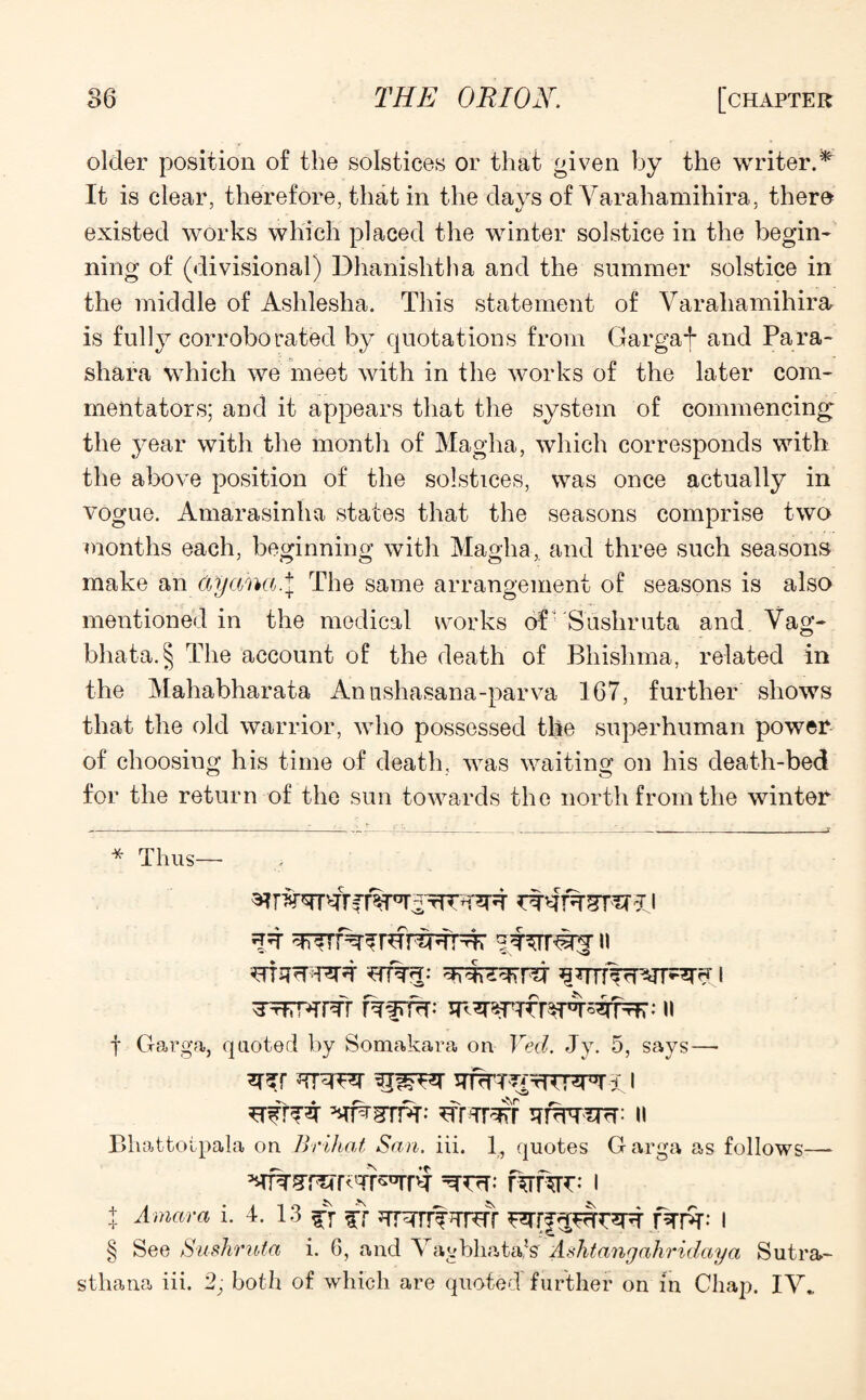 older position of the solstices or that given by the writer.^ It is clear, therefore, that in the days of Yarahamihira, there existed works which placed the winter solstice in the begin¬ ning of (divisional) Dhanishtha and the summer solstice in the middle of Ashlesha. This statement of Yarahamihira is fully corroborated by quotations from Gargaf and Para- shara which we meet with in the works of the later com¬ mentators; and it appears that the system of commencing; the year with the month of Magha, which corresponds with the above position of the solstices, was once actually in vogue. Amarasinha states that the seasons comprise two months each, beginning with Magha,. and three such seasons make an ay aha.\ The same arrangement of seasons is also mentioned in the medical works of Sushruta and Yag- bhata.§ The account of the death of Bhislima, related in the Mahabharata Annshasana-parva 167, further shows that the old warrior, who possessed the superhuman power of choosing his time of death, was waiting on his death-bed for the return of the sun towards the north from the winter * Thus— Bhattotpala on Brihat San. iii. 1, quotes G arga as follows— t Amara i. 4. 13 ^ ff HTPH I § See Sushruta i. 6, and Yagbliata/s Ashtangahridaya Sutra- sthana iii. 2; both of which are quoted further on in Chap. IY* * * §