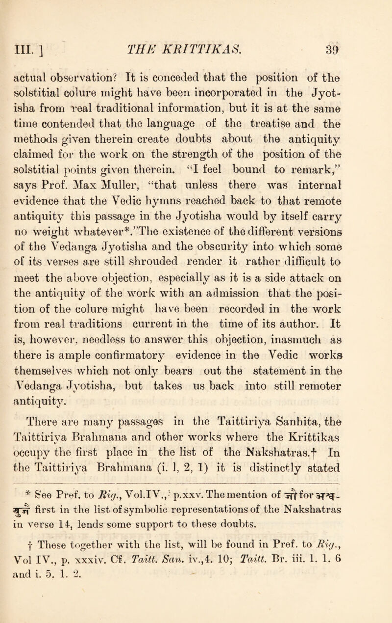 actual observation? It is conceded that the position of the solstitial colure might have been incorporated in the Jyot- isha from real traditional information, but it is at the same time contended that the language of the treatise and the methods given therein create doubts about the antiquity claimed for the work on the strength of the position of the solstitial points given therein. “I feel bound to remark,” says Prof. Max Muller, “that unless there was internal evidence that the Vedic hymns reached back to that remote antiquity this passage in the Jyotisha would by itself carry no weight whatever*.'’The existence of the different versions of the Vedanga Jyotisha and the obscurity into which some of its verses are still shrouded render it rather difficult to meet the above objection, especially as it is a side attack on the antiquity of the work with an admission that the posi¬ tion of the colure might have been recorded in the work from real traditions current in the time of its author. It is, however, needless to answer this objection, inasmuch as there is ample confirmatory evidence in the Yedic works themselves which not only bears out the statement in the Vedanga Jyotisha, but takes us back into still remoter antiquity. There are many passages in the Taittiriya Sanhita, the Taittiriva Brahmana and other works where the Krittikas %> occupy the first place in the list of the Nakshatras.f In the Taittiriya Brahmana (i. 1, 2, 1) it is distinctly stated * £ee Pref. to Rig., Vol.IV.,- p.xxv. The mention of iff for 3^ - 2Tir first in the list of symbolic representations of the Nakshatras in verse 14, lends some support to these doubts. f These together with the list, will be found in Pref. to Rig., Vol IV., p. xxxiv. Cf. Taitt. San. iv.,4. 10; Taitt. Br. iii. 1. 1. 6 and i. 5. 1. 2.