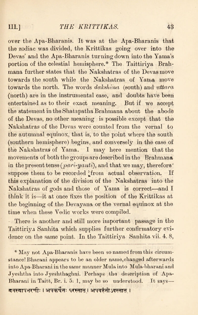 over the Apa-Bharanis. It was at the Apa-Bharanis that the zodiac was divided, the Krittikas going over into the Devas’ and the Apa-Bharanis turning down into the Yama’s portion of the celestial hemisphere.* The Taittiriya Brah- mana further states that the Nakshatras of the Devas move towards the south while the Nakshatras of Yama move towards the north. The words dakshina (south) and uttara (north) are in the instrumental case, and doubts have been entertained as to their exact meaning. But if we accept the statement in the Shatapatha Brahmana about the abode of the Devas, no other meaning is possible except that the Nakshatras of the Devas were counted from the vernal to the autumnal equinox, that is, to the point where the south (southern hemisphere) begins, and conversely in the case of the Nakshatras of Yama. I may here mention that the movements of both the groups are described in the Brahmana in the present tense (rpari-yanti), and that we may, therefore ‘ suppose them to be recorded jTrom actual observation. If this explanation of the division of the Nakshatras into the Nakshatras of gods and those of Yama is correct—and I think it is—it at once fixes the position of the Krittikas at the beginning of the Devayana or the vernal equinox at the time when these Vedic works were compiled. There is another and still more important passage in the Taittiriya Sanhita which supplies further confirmatory evi¬ dence on the same point. In the Taittiriya Sanhita vii. 4. 8, * May not Apa-Bharanis have been so named from this circum¬ stance'? Bharani appears to be an older name,changed afterwards into Apa-Bharani in the same manner Mula into Mula-bharani and Jyeshtha into Jyeshthaghni. Perhaps the description of Apa- Bharani in Taitt, Br. i. 5: 1, may be so understood. It says—-