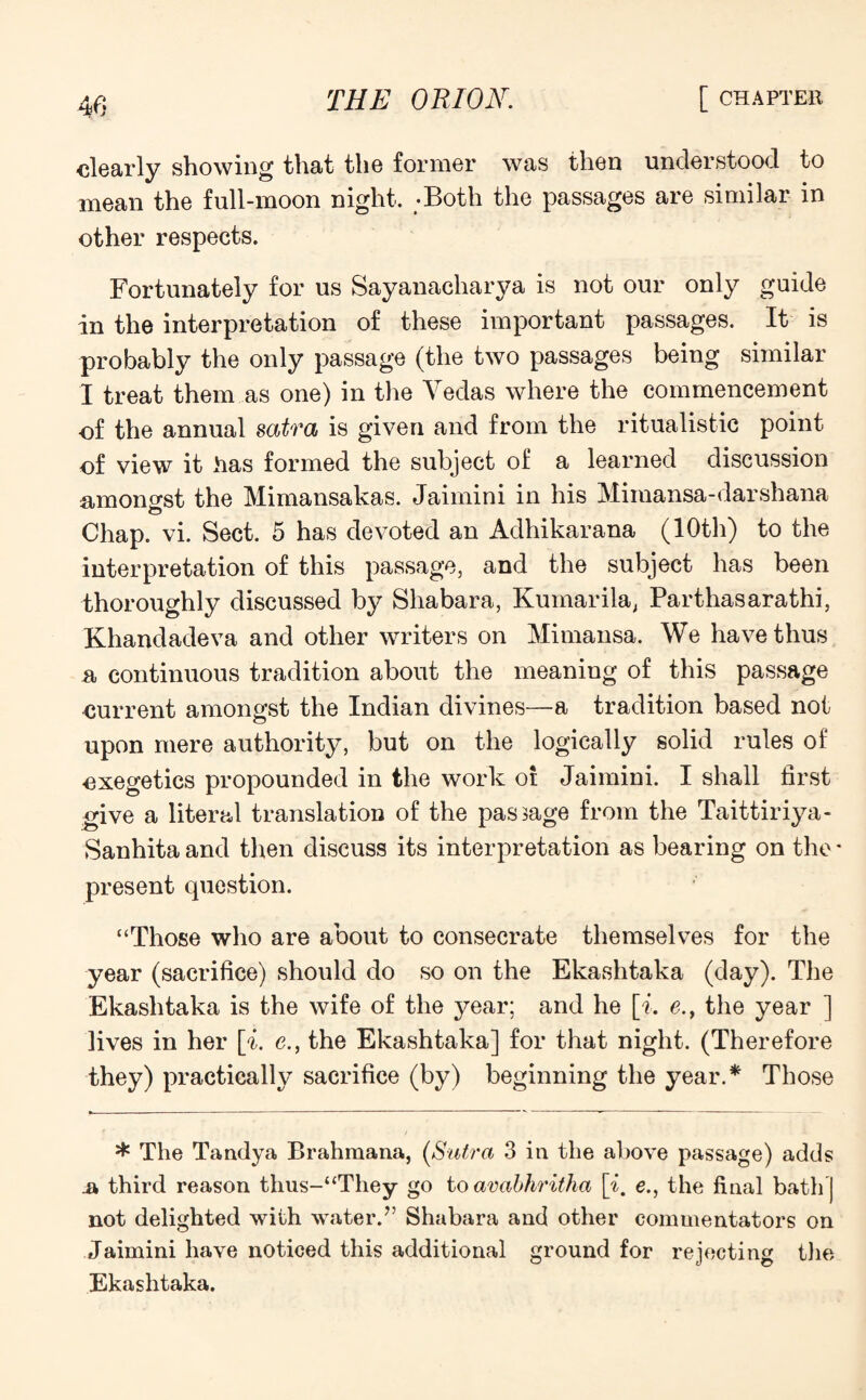 dearly showing that the former was then understood to mean the full-moon night. -Both the passages are similar in other respects. Fortunately for us Sayanacharya is not our only guide in the interpretation of these important passages. It is probably the only passage (the two passages being similar I treat them as one) in the Vedas where the commencement of the annual satra is given and from the ritualistic point of view it has formed the subject of a learned discussion amongst the Mimansakas. Jaimini in his Mimansa-darshana o Chap. vi. Sect. 5 has devoted an Adhikarana (10th) to the interpretation of this passage, and the subject has been thoroughly discussed by Shabara, Kumarila, Parthasarathi, Khandadeva and other writers on Mimansa. We have thus r continuous tradition about the meaning of this passage current amongst the Indian divines—a tradition based not upon mere authority, but on the logically solid rules of cxegetics propounded in the work oi Jaimini. I shall first give a literal translation of the pasBage from the Taittiriya- Sanhita and then discuss its interpretation as bearing on the - present question. “Those who are about to consecrate themselves for the year (sacrifice) should do so on the Ekashtaka (day). The Ekashtaka is the wife of the year; and he [i. e., the year ] lives in her [i. e., the Ekashtaka] for that night. (Therefore they) practically sacrifice (by) beginning the year.* Those * The Tandya Brahmana, (Sutra 3 in the above passage) adds a third reason thus-“They go to avabhritha [£. e., the final bath] not delighted with water.” Shabara and other commentators on Jaimini have noticed this additional ground for rejecting the Ekashtaka.