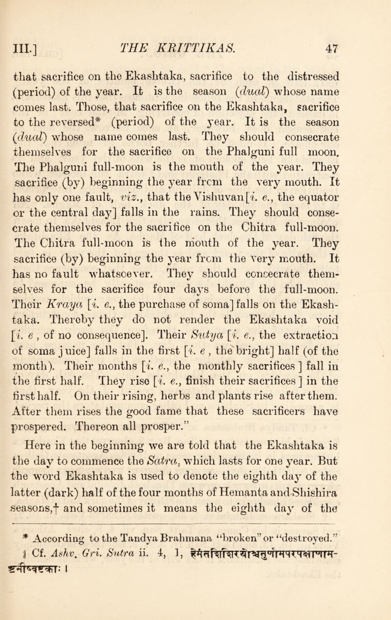 that sacrifice on the Ekashtaka, sacrifice to the distressed (period) of the year. It is the season (dual) whose name comes last. Those, that sacrifice on the Ekashtaka, sacrifice to the reversed* (period) of the year. It is the season ([dual) whose name comes last. They should consecrate themselves for the sacrifice on the Phalguni full moon. The Phalguni full-moon is the mouth of the year. They sacrifice (by) beginning the year from the very mouth. It has only one fault, viz., that the Vishuvan[o e., the equator or the central day] falls in the rains. They should conse¬ crate themselves for the sacrifice on the Chitra full-moon. The Chitra full-moon is the mouth of the year. They sacrifice (by) beginning the year from the very mouth. It has no fault whatsoever. They should consecrate them¬ selves for the sacrifice four days before the full-moon. Their Kraya [i. e., the purchase of soma] falls on the Ekash¬ taka. Thereby they do not render the Ekashtaka void [i. e , of no consequence]. Their Sutya [o e., the extraction of soma juice] falls in the first [i. e , the bright] half (of the month). Their months [i. e., the monthly sacrifices] fall in the first half. They rise [i. e., finish their sacrifices] in the first half. On their rising, herbs and plants rise after them. After them rises the good fame that these sacrificers have prospered. Thereon all prosper.” Here in the beginning we are told that the Ekashtaka is the day to commence the Scitra. which lasts for one year. But the word Ekashtaka is used to denote the eighth day of the latter (dark) half of the four months of Hemanta and Shishira seasons,! and sometimes it means the eighth day of the * According to the Tandya Brahmana “broken” or “destroyed.” 1 Cf. Ashv. Gri. Sutra ii. 4, 1,