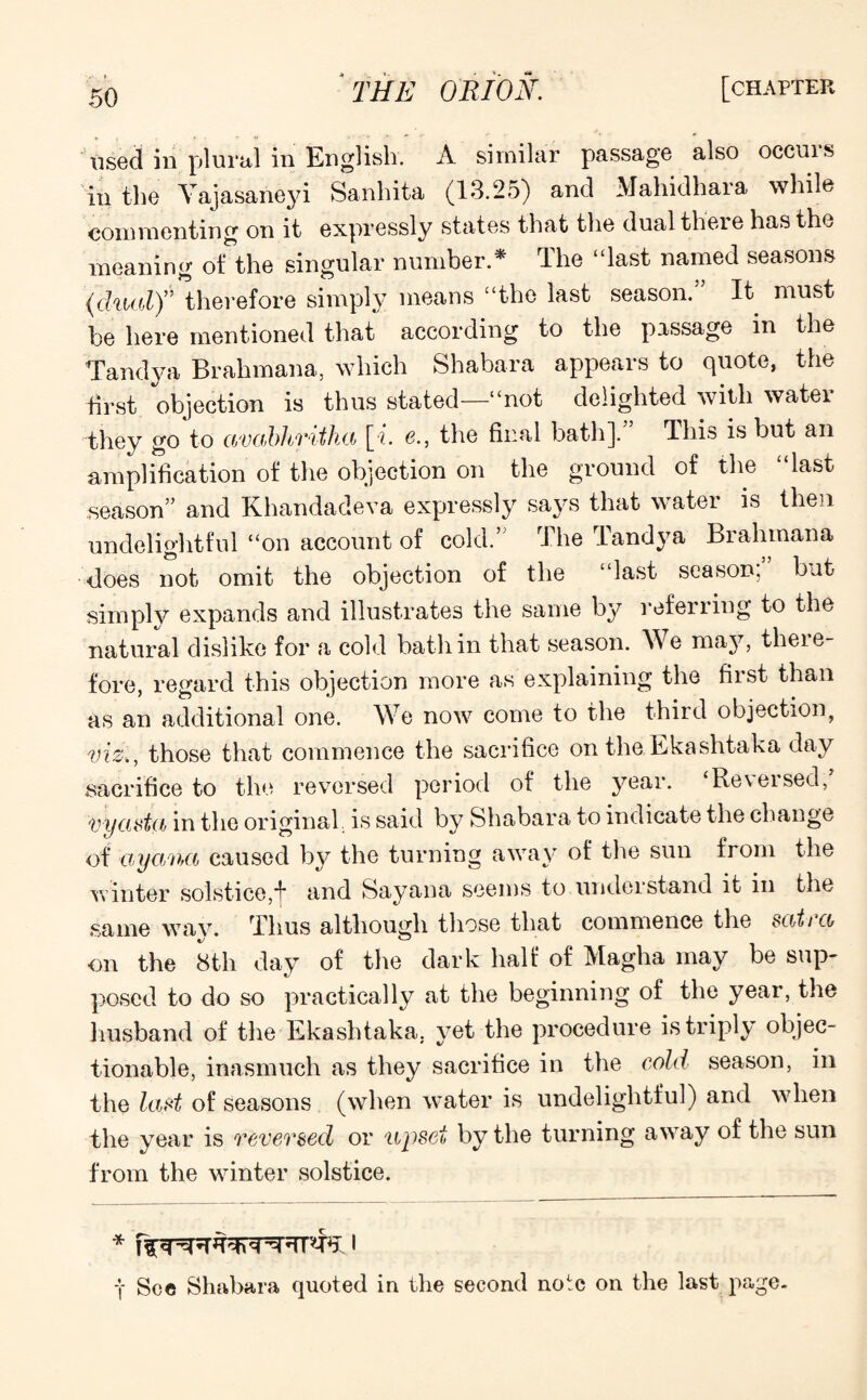 used in plural in English. A similar passage also occuis in the Yajasarieyi Sanhita (13.25) and Mahidhara while commenting on it expressly states that the dual there has the meaning oi the singular number.* The “last named seasons (dual)” therefore simply means “the last season. It must be here mentioned that according to the passage m the Tandy* Brahmana, which Shabara appears to quote, the first objection is thus stated—“not delighted with water they go to avcibhrithci [i. e., the final bath]. This is but an amplification of the objection on the ground of the “last season” and Khandadeva expressly says that water is then undelightful “on account of cold.’ The Tandya Brahmana •does not omit the objection of the “last season, but simply expands and illustrates the same by referring to the natural dislike for a cold bath in that season. We may, there¬ fore, regard this objection more as explaining the fiist than as an additional one. We now come to the third objection, viz,, those that commence the sacrifice on the Ekashtaka day sacrifice to the reversed period of the year. Reveised, vyasta in the original, is said by Shabara to indicate the change of ayana caused by the turning away of the sun from the winter solstice,j* and Sayana seems to understand it in the same way. Thus although those that commence the satico on the 8th day of the dark half of Magha may be sup¬ posed to do so practically at the beginning of the year, the husband of the Ekashtaka. yet the procedure is triply objec¬ tionable, inasmuch as they sacrifice in the cold season, in the last of seasons (when water is undelightful) and when the year is revevsed or upset by the turning away of the sun from the winter solstice. * I t Sec Shabara quoted in the second note on the last page.