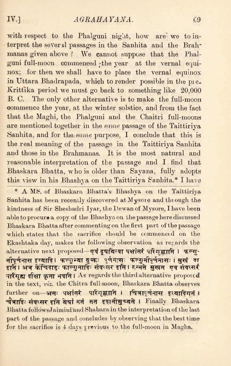 ■with respect to the Phalguni night, how are we to in¬ terpret the several passages in the Sanhita and the Brah~ manas given above ? We cannot suppose that the Phal¬ guni full-moon commenced ;the year at the vernal equi¬ nox; for then we shall have to place the vernal equinox in Uttara Bhadrapada, which to render possible in the pre- Krittlka period we must go back to something like 20,000 B. C. The only other alternative is to make the full-moon commence the year, at the winter solstice, and from the fact that the Maghi, the Phalguni and the Chaitri full-moons are mentioned together in the same passage of the Taittiriya Sanhita, and for the: same purpose, I conclude that this is the real meaning of the passage in the Taittiriya Sanhita and those in the Brahmanas. It is the most natural and reasonable interpretation of the passage and I find that Bhaskara Bhatta, who is older than Sayana, fully adopts this view in his Bhashya on the Taittiriya Sanhita.* I have * A Mfc\ of Bhaskara Bhatta’s Bhashya on ihe Taittiriya Sanhita has been recently discovered at Mysore and thiough the kindness of Sir Sheshadri Iyar, the Dewan of Mysore, I have been able to procure a copy of the Bhashya on the passage here discussed Bhaskara Bhatta after commenting on the first part of the passage which states that the sacrifice should be commenced on the Ekashtaka day, makes the following observation as regards the alternative next proposed—Wfrft I TRn- i qvFuvsrr 1 ?r tt<t 1 1 ^ TT^rr fTriT I regards the third alternative proposed in the text, viz. the Chitra full-moon, Bhaskara Bhatta observes further on—3T?T: I RTRIT slrf rirf I Finally Bhaskara Bhatta followsJaimini and Shabara in the interpretation of the last part of the passage and concludes by observing that the best time