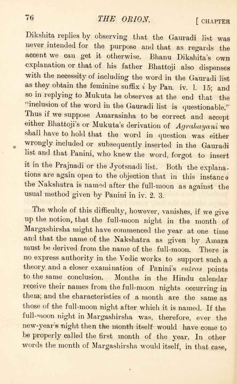 THE ORION. [ CHAPTER Dikshita replies by observing that the Gauradi list was nevei intended for the purpose and that as regards the accent we can get it otherwise. Bhanu Dikshita’s own explanation or that of his father Bhattoji also dispenses with the necessity of including the word in the Gauradi list as they obtain the feminine suffix i by Pan. iv. 1. 15; and so in replying to Mukuta he observes at the end that the inclusion of the word in the Gauradi list is questionable.” Thus if we suppose Amarasinha to be correct and accept either Bhattoji’s or Mukutas derivation of Agrahayani we shall ha\ e to hold that the word in question was either wrongly included or subsequently inserted in the Gauradi list and that Panini, who knew the word, forgot to insert it in the Prajnadi or the Jyotsnadi list. Both the explana¬ tions are again open to the objection that in this instanc e the Nakshatra is named after the full-moon as against the usual method given by Panini in iv. 2. 3. The whole of this difficulty, however, vanishes, if we give up the notion, that the full-moon night in the month of Margashirsha might have commenced the year at one time and that the name of the Nakshatra as given by Amara must be derived from the name of the full-moon. There is no express authority in the Vedic works to support such a theory and a closer examination of Panini’s suiras points to the same conclusion. Months in the Hindu calendar receive their names from the full-moon nights occurring in them; and the characteristics of a month are the same as those of the full-moon night after which it is named. If the full-moon night in Margashirsha was, therefore, ever the new-year s night then the month itself would have come to be properly called the first month of the year. In other words the month of Margashirsha would itself, in that case,