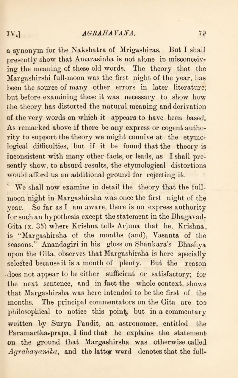 a synonym for the Nakshatra of Mrigashiras. But I shall presently show that Amarasinha is not alone in misconceiv¬ ing the meaning of these old words. The theory that the Margashirshi full-moon was the first night of the year, has been the source of many other errors in later literature; but before examining these it was necessary to show how the theory has distorted the natural meaning and derivation of the very words on which it appears to have been based. As remarked above if there be any express or cogent autho¬ rity to support the theory we might connive at the etymo¬ logical difficulties, but if it be found that the theory is inconsistent with many other facts, or leads, as I shall pre¬ sently show, to absurd results, the etymological distortions would afford us an additional ground for rejecting it. We shall now examine in detail the theory that the full- moon night in Margashirsha was once the first night of the year. So far as I am aware, there is no express authority for such an hypothesis except the statement in the Bhagavad- Gita (x. 35) where Krishna tells Arjuna that he, Krishna, is “Margashirsha of the months (and), Yasanta of the seasons.” Anandagiri in his gloss on Shankara’s Bhashya upon the Gita, observes that Margashirsha is here specially selected because it is a month of plenty. But the reason does not appear to be either sufficient or satisfactory; for the next sentence, and in fact the whole context, shows that Margashirsha was here intended to be the first of the months. The principal commentators on the Gita are too philosophical to notice this poin^, but in a commentary written by Surya Pandit, an astronomer, entitled the Paramartha^prapa, I find that he explains the statement on the ground that Margashirsha was otherwise called Agrahayanika, and the lattes.’ word denotes that the full-
