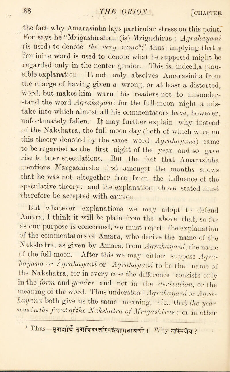 the fact why Amarasinha lays particular stress on this point. For says he “Mrigashirsham (is) Mrigashiras ; Agrahayani (is used) to denote the very same*0 thus implying that a feminine word is used to denote what he supposed might be regarded only in the neuter gender. This is, indeed.a plau¬ sible explanation It not only absolves Amarasinha from the charge of having given a wrong, or at least a distorted, word, but makes him warn his readers not to misunder¬ stand the word Agrahayani for the full-moon night-a mis¬ take into which almost all his commentators have, however, unfortunately fallen. It may further explain why instead of the Nakshatra, the full-moon day (both of which were on this theory denoted by the same word Agrahaya/ni) came to be regarded as the first night of the year and so gave rise to later speculations. But the fact that Amarasinha mentions Margashirsha first amongst the months shows that he was not altogether free from the influence of the speculative theory; and the explanation above stated must therefore be accepted with caution. But whatever explanations we may adopt to defend Amara, I think it will be plain from the above that, so far as our purpose is concerned, we must reject the explanation of the commentators of Amara, who derive the name of the Nakshatra, as given by Amara, from Agrahayani, the name of the full-moon. After this we may either suppose Agra- hayana or Agrahayani or Agrahayani to be the name of the Nakshatra, for in every case the difference consists only in the form and gender and notin the derivation, or the meaning of the word. Thus understood Agrahayani or Agra,- hayana both give us the same meaning, viz., that the year was in the front of the Nalcshatra of JSfrigashiras ; or in other * Thus i Why \