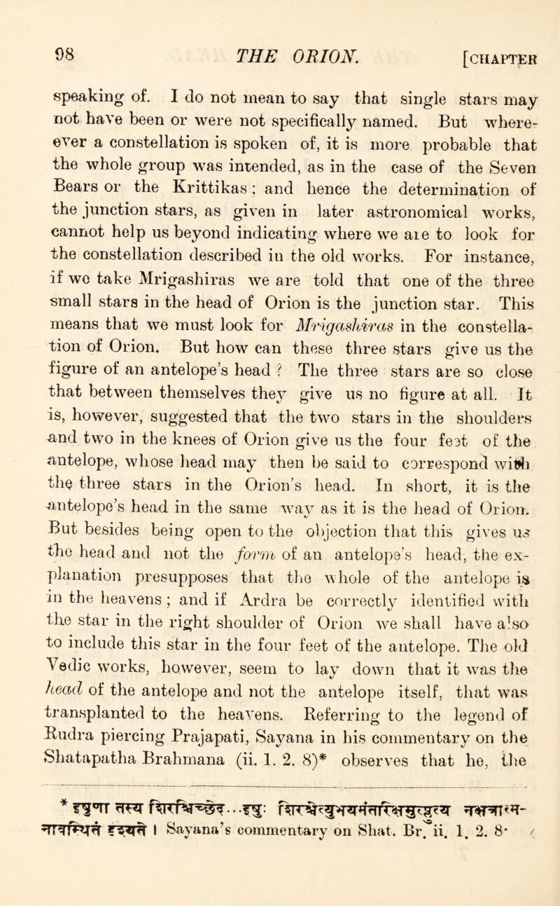 speaking of. I do not mean to say that single stars may not have been or were not specifically named. But where? ever a constellation is spoken of, it is more probable that the whole group was intended, as in the case of the Seven Bears or the Krittikas; and hence the determination of the junction stars, as given in later astronomical works, cannot help us beyond indicating where we aie to look for the constellation described in the old works. For instance, if wc take Mrigashiras we are told that one of the three small stars in the head of Orion is the junction star. This means that we must look for Mrigashiras in the constella¬ tion of Orion. But how can these three stars give us the figure of an antelope’s head ? The three stars are so close that between themselves they give us no figure at all. It is, however, suggested that the two stars in the shoulders and two in the knees of Orion give us the four feet of the antelope, whose head may then be said to correspond with the three stars in the Orion’s head. In short, it is the antelope’s head in the same way as it is the head of Orion. But besides being open to the objection that this gives us the head and not the form of an antelope’s head, the ex¬ planation presupposes that the whole of the antelope is in the heavens; and if Ardra be correctly identified with tlxe star in the right shoulder of Orion we shall have also to include this star in the four feet of the antelope. The old Vedic works, however, seem to lay down that it was the head of the antelope and not the antelope itself, that was transplanted to the heavens. Referring to the legend of Rudra piercing Prajapati, Sayana in his commentary on the Shatapatha Brahmana (ii. 1. 2. 8)* observes that he, the I Sayana?s commentary on Shat. Br. ii. 1. 2. 8*