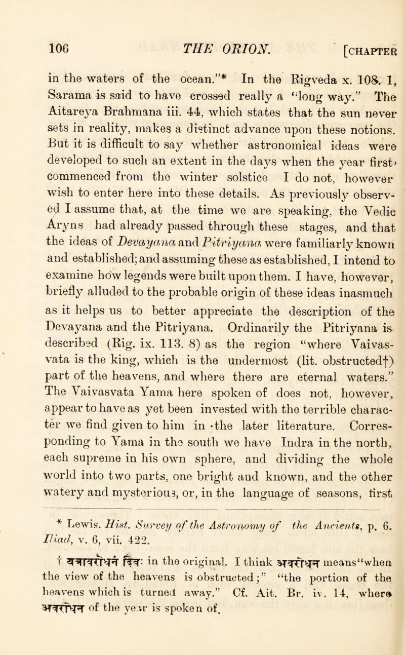 in the waters of the ocean.”* In the Rigveda x. 108. 1, Sararaa is said to have crossed really a “long way.” The Aitareya Brahmana iii. 44, which states that the sun never sets in reality, makes a distinct advance upon these notions. But it is difficult to say whether astronomical ideas were developed to such an extent in the days when the year first> commenced from the winter solstice I do not, however wish to enter here into these details. As previously observ¬ ed I assume that, at the time we are speaking, the Yedie Aryns had already passed through these stages, and that the ideas of Devayanct and Pitriyana were familiarly known and established; and assuming these as established, I intend to examine how legends were built upon them. I have, however, briefly alluded to the probable origin of these ideas inasmuch as it helps us to better appreciate the description of the Devayana and the Pitriyana. Ordinarily the Pitriyana is described (Rig. ix. 113. 8) as the region “where Yaivas- vata is the king, which is the undermost (lit. obstructed!) part of the heavens, and where there are eternal waters.” The Yaivasvata Yama here spoken of does not, however, appear to have as yet been invested with the terrible charac¬ ter we find given to him in • the later literature. Corres¬ ponding to Yama in the south we have Indra in the north, each supreme in his own sphere, and dividing the whole world into two parts, one bright and known, and the other watery and mysterious, or, in the language of seasons, first * Lewis. Hist. Survey of the Astronomy of the Ancients, p. 6. Iliad, v. 6, vii. 422. t in the original. I think ^T^TT^';T nieans“when the view of the heavens is obstructed;” “the portion of the heavens which is turned away.” Cf. Ait. Br. iv. 14, whera of the year is spoken of.