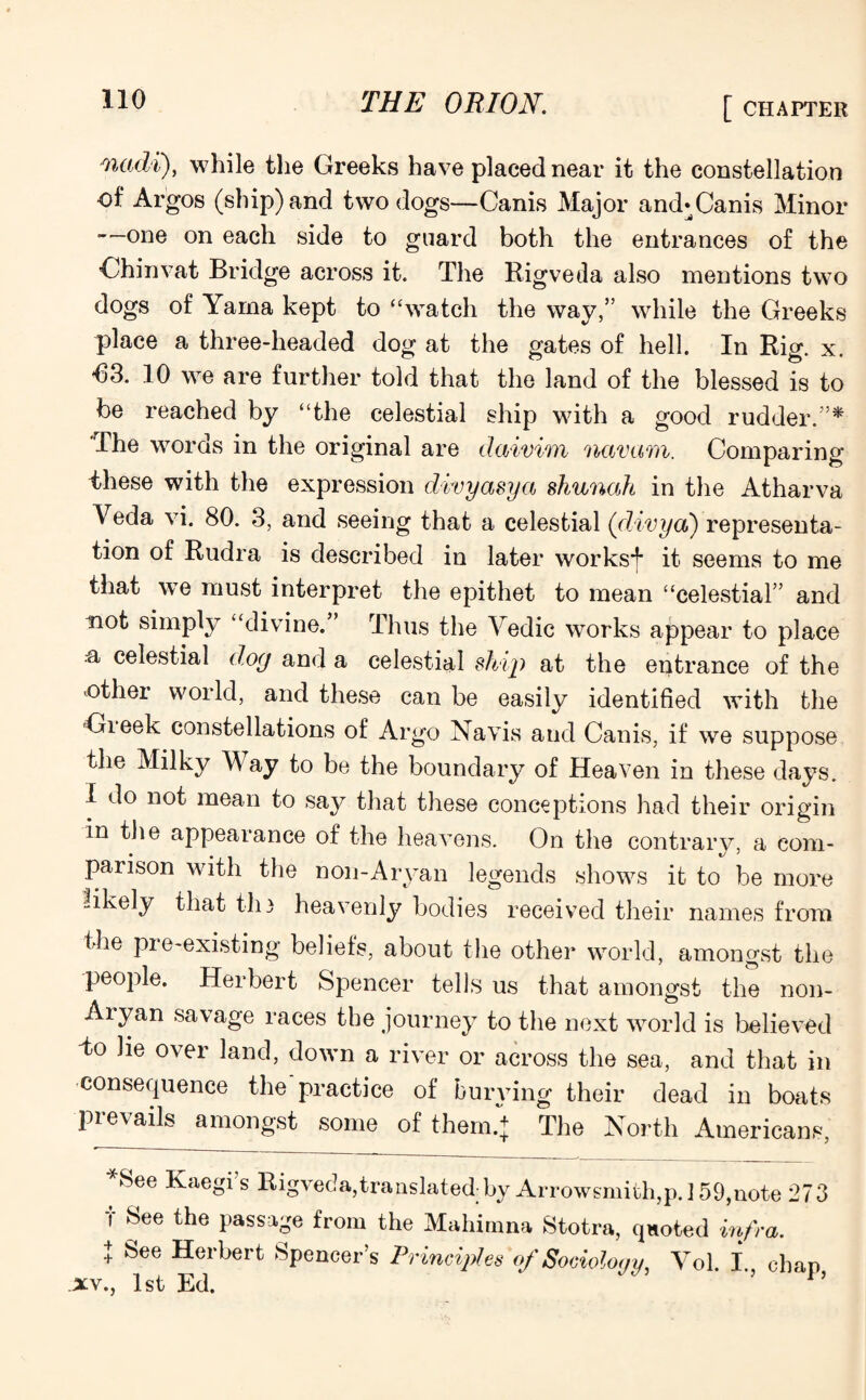 wadi), while tlie Greeks have placed near it the constellation of Argos (ship) and two dogs—Canis Major and* Canis Minor —one on each side to guard both the entrances of the 'Chinvat Bridge across it. The Rigveda also mentions two dogs of Yama kept to “watch the way,” while the Greeks place a three-headed dog at the gates of hell. In Rig. x. *63. 10 we are further told that the land of the blessed is to be reached by “the celestial ship with a good rudder.”* The words in the original are daivim navam. Comparing these with the expression divyasya shunah in the Atharva Veda vi. 80. 3, and seeing that a celestial (divya) representa¬ tion of Rudra is described in later worksf it seems to me that we must interpret the epithet to mean “celestial” and not simply “divine.” Thus the Vedic works appear to place a celestial dog and a celestial ship at the entrance of the other world, and these can be easily identified with the Cheek constellations of Argo Navis and Canis, if we suppose the Milky Way to be the boundary of Heaven in these days. I do not mean to say that these conceptions had their origin in the appearance of the heavens. On the contrary, a com¬ parison with the non-Aryan legends shows it to be more likely that the heavenly bodies received their names from the pre-existing beliefs, about the other world, amongst the people. Herbert Spencer tells us that amongst the non- Aiyan savage races the journey to the next world is believed do he over land, down a river or across the sea, and that in consequence the practice of burying their dead in boats prevails amongst some of them.} The North Americans, See Kaegi s Rigveda,translated;by Arrowsmith,p. 159,note 273 f See the passage from the Mahimna Stotra, qnoted infra. + See Herbert Spencer’s Principles of Sociology, Vol. I chap XV., 1st Ed.