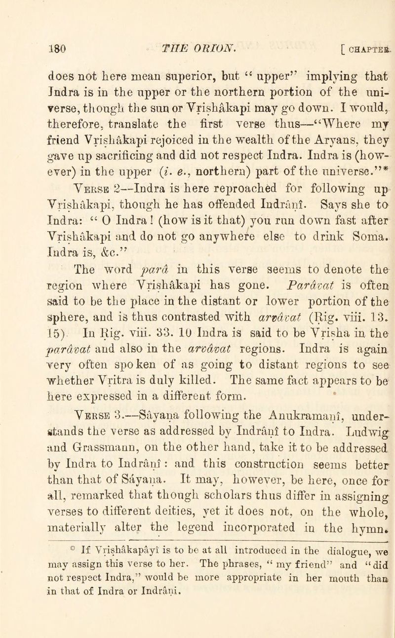 does not here mean superior, but 44 upper’7 implying that Jndra is in the upper or the northern portion of the uni¬ verse, though the sun or Vrishakapi may go down. I would, therefore, translate the first verse thus—“Where my friend Vrishakapi rejoiced in the wealth of the Aryans, they gave up sacrificing and did not respect Indra. Indra is (how¬ ever) in the upper (i. e-7 northern) part of the universe.77* Verse 2—Indra is here reproached for following up Vrishakapi, though he has offended Indrani. Says she to Indra: 44 0 Indra! (how is it that) you run down fast after Vrishakapi and do not go anywhere else to drink Soma. Indra is, &c.77 The word para in this verse seems to denote the region where Vrishakapi has gone. Par Azat is often said to be the place in the distant or lower portion of the sphere, and is thus contrasted with armzat (Rig. viii. 13. 15) In Rig. viii. 33. lu Indra is said to be Vrisha in the par Amt and also in the arcavat regions. Indra is again very often spoken of as going to distant regions to see whether Vritra is duly killed. The same fact appears to be here expressed in a different form. Verse 3.-—Say ana following the Anukramani, under¬ stands the verse as addressed by Indrani to Indra. Ludwig and Grassmann, on the other hand, take it to be addressed by Indra to Indrani: and this construction seems better than that of Sayana. It may, however, be here, once for all, remarked that though scholars thus differ in assigning verses to different deities, yet it does not, on the whole, materially alter the legend incorporated in the hymn* ° If Vrishakapayi is to be at all introduced in the dialogue, we may assign this verse to her. The phrases, “ my friend” and “did not respect Indra,” would be more appropriate in her mouth than in that of Indra or Indrani.