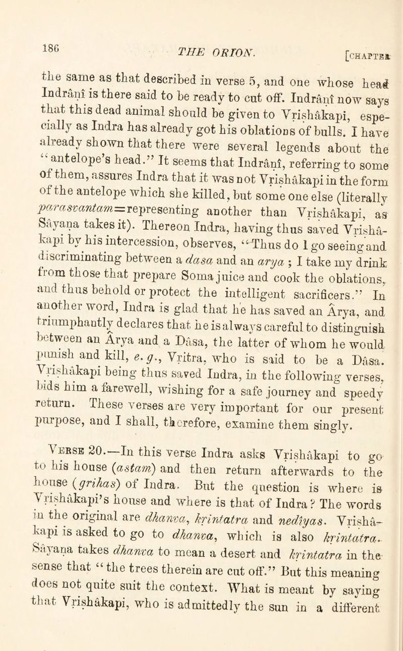 [chapter tlie same as that described in verse 5, and one whose head Indram is there said to be ready to cut off. Indram now says that this dead animal should be given to Vrishakapi, espe¬ cially as Indra has already got his oblations of bulls. I have already shown that there were several legends about the antelope s head.” It seems that Indrani, referring to some of them, assures Indra that it was n ot Vrishakapi in the form of the antelope which she killed, but some one else (literally pamsvcmtam=representing another than Vrishakapi, as Sayana takes it). Thereon Indra, having thus saved Vrisha¬ kapi by his intercession, observes, 44”Thusdo I go seeing and. i iscriminating between a dasa and an ary a ; I take my drink from those that prepare Soma juice and cook the oblations, and thus behold or protect the intelligent sacrifices.” In another word, Indra is glad that he has saved an Arya, and triumphantly declares that he is always careful to distinguish between an Aiya and a Dasa, the latter of whom he would piimsh and. kill, e.g., Vritra, who is said to be a Dasa. V rishakapi being thus saved Indra, in the following verses, bids him a farewell, wishing for a safe journey and speedy return. These verses are very important for our present purpose, and I shall, therefore, examine them singly. Verse 20.—In this verse Indra asks Vrishakapi to go his house (astam) and then return afterwards to the house (grihas) of Indra. But the question is where is Vrishakapi’s house and where is that of Indra? The words m the original are dhanva, krintatra and nediyas. Vrisha¬ kapi is asked to go to dhanva, which is also krintatra.. Sayana takes dhanva to mean a desert and krintatra in the sense that 44 the trees therein are cut off.” But this meaning does not quite suit the context. What is meant by saying that Vrishakapi, who is admittedly the sun in a different