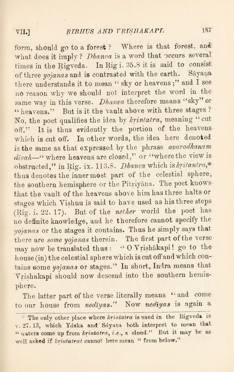 form, should go to a forest ? Where is that forest, and what does it imply ? Dhanva is a word that occurs several times in the Rigveda. In Rig i. 35.8 it is said to consist of three yojanas and is contrasted with the earth. Sayana there understands it to mean “ sky or heavens ;™ and I see no reason why we should not interpret the word in the same way in this verse. Dhanva therefore means “sky™ or “ heavens.” But is it the vault above with three stages ? No, the poet qualifies the idea by krintatra, meaning “ cut off.™ It is thus evidently the portion of the heavens which is cut off. In other words, the idea here denoted is the same as that expressed by the phrase avarodhamm divah—“ where heavens are closed,r or “where the view is obstructed,™ in Rig. ix. 113.8. Dhanva which iskritantraj* thus denotes the inner most part of the celestial sphere , the southern hemisphere or the Pitriyana. The poet knows that the vault of the heavens above him has three halts or stages which Yishnu is said to have used as his three steps (Rig. i. 32. 17). But of the nether world the poet has no definite knowledge, and he therefore caunot specify the yojanas or the stages it contains. Thus he simply says that there are some yojanas therein. The first part of the verse may now be translated thus : “ 0 Vrishakapi! go to the house (in) the celestial sphere which is cut off and which con¬ tains some yojanas or stages. ? In short, Indra means that Yrishakapi should now descend into the southern hemis¬ phere. The latter part of the verse literally means “ and come to our house from nedlyasD Now nedlyas is again a The only other place where krintatra is used in the Rigveda is v. 27. 13, which Ydska and Sdyana both interpret to mean that “waters come up from krintatra, i.e., a cloud.” But it may be as well asked if krintatrat cannot here mean “ from below.”