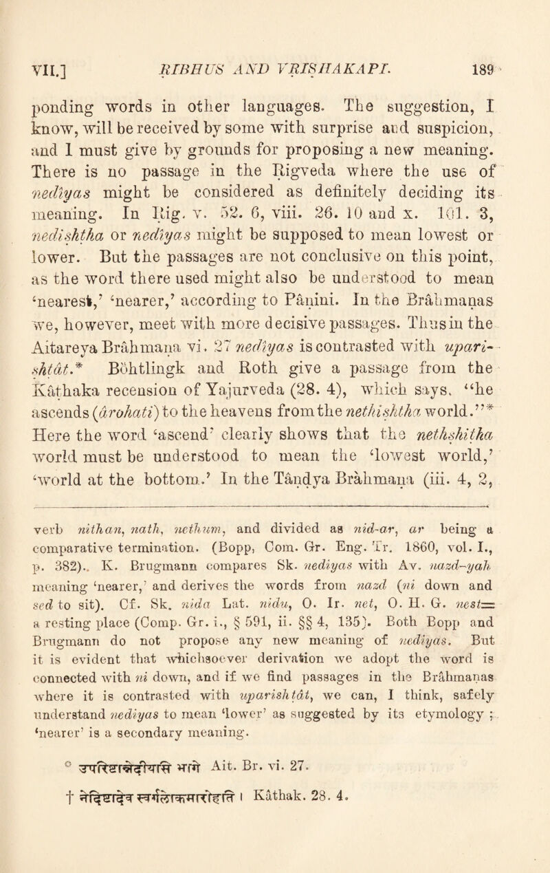 ponding words in other languages. The suggestion, I know, will be received by some with surprise ai:d suspicion, and 1 must give by grounds for proposing a new meaning. There is no passage in the Rigveda where the use of nediyas might be considered as definitely deciding its meaning. In Rig. v. 52. 6, viii. 26. 10 and x. 101. 3, nedishtha or nediyas might be supposed to mean lowest or lower. But the passages are not conclusive on this point, as the word there used might also be understood to mean ‘nearest,7 ‘nearer,7 according to Panini. In the Brakmanas we, however, meet with more decisive passages. Thus in the Aitareya Brahmana vi. 27 nediyas is contrasted with upari- shtat.* Bohtlingk and Roth give a passage from the Kathaka recension of Yajurveda (28. 4), which says, “he ascends (arohati) to the heavens from the nethishtha world.77* Here the word ‘ascend* clearly shows that the nethshiiha world must be understood to mean the ‘lowest world,7 ‘world at the bottom.7 In the Tandya Brahmana (iii. 4, 2, verb nithan, nath, ncthum, and divided aa nid-ar, ar being a comparative termination. (Bopp, Com. Gr. Eng. Tr. 1860, vol. I., p. 382).. K. Brugmann compares Sk. nediyas with Av. nazd-yah meaning ‘nearer,’ and derives the words from nazd (ni down and sed to sit). Cf. Sk. rntda Lat. nidu, 0. Ir. net, 0. II. G. nest=z a resting place (Comp. Gr. i., § 591, ii. §§ 4, 135). Both Bopp and Brugmann do not propose any new meaning of nediyas. But it is evident that whichsoever derivation we adopt the word is connected with ni down, and if we find passages in the Brahmanas where it is contrasted with uparislitat) we can, I think, safely understand nediyas to mean ‘lower’ as suggested by its etymology : ‘nearer’ is a secondary meaning. ° wrk Ait. Br. vi. 27. t Frq&rwrtfWfW « Kathak. 28. 4.