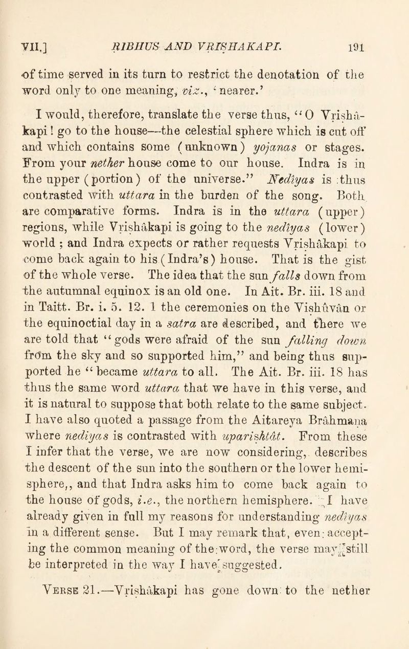 of time served in its turn to restrict the denotation of the word only to one meaning, viz., 4 nearer/ I would, therefore, translate the verse thus, 44 0 Vrisha¬ kapi ! go to the house—the celestial sphere which is cut off and which contains some (unknown) yojanas or stages. From your nether house come to our house. Indra is in the upper (portion) of the universe.” Nedlyas is thus contrasted with uttara in the burden of the song. Both are comparative forms. Indra is in the uttara (upper) regions, while Vrishakapi is going to the nedlyas (lower) world ; and Indra expects or rather requests Vrishakapi to come back again to his (Indra’s) house. That is the gist of the whole verse. The idea that the sun falls down from the autumnal equinox is an old one. In Ait. Br. iii. 18 and in Taitt. Br. i. 5. 12. 1 the ceremonies on the Vishuvan or the equinoctial day in a satra are described, and there we are told that “ gods were afraid of the sun falling down from the sky and so supported him/’ and being thus sup¬ ported he “ became uttara to all. The Ait. Br. iii. 18 has thus the same word uttara that we have in this verse, and it is natural to suppose that both relate to the same subject. I have also quoted a passage from the Aitareya Brahmana where nedlyas is contrasted with upari&ktat. From these I infer that the verse, we are now considering, describes the descent of the sun into the southern or the lower hemi¬ sphere,, and that Indra asks him to come back again to the house of gods, i,e», the northern hemisphere. I have already given in full my reasons for understanding nedlyas in a different sense. But I may remark that, even; accept¬ ing the common meaning of the;word, the verse may (stilI be interpreted in the way I have'suggested. Verse 21.—Vrishakapi has gone down to the nether