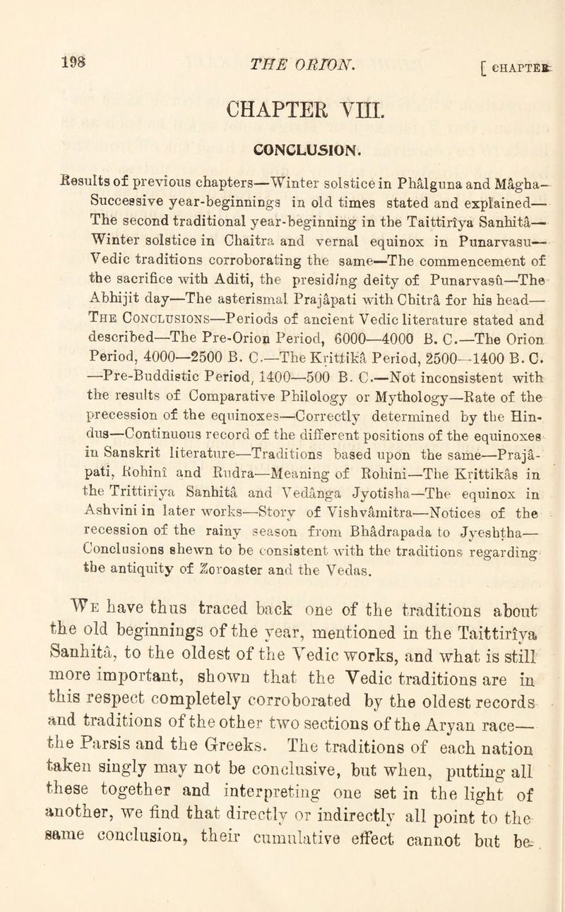 CHAPTER VIII. CONCLUSION. Results of previous chapters-—Winter solstice in Phalgunaand Magha— Successive year-beginnings in old times stated and explained— The second traditional year-beginning in the Taittiriya Sanhita— Winter solstice in Chaitra and vernal equinox in Punarvasu— Vedic traditions corroborating the same—-The commencement of the sacrifice with Aditi, the presiding deity of Punarvasfi—The Abhijit day—The asterismal Prajapati with Chitra for his head—• The Conclusions—Periods of ancient Vedic literature stated and described—The Pre-Orion Period, 6000-—4000 B. C.—The Orion Period, 4000—2500 B. C—The Krittika Period, 2500—1400 B. C. —Pre-Buddistic Period, 1400—500 B. C.—-Not inconsistent with the results of Comparative Philology or Mythology—Rate of the precession of the equinoxes-—Correctly determined by the Hin¬ dus—Continuous record of the different positions of the equinoxes in Sanskrit literature—Traditions based upon the same—Praja¬ pati, Rohini and Rudra-—Meaning of Rohini—The Krittikas in the Trittiriya Sanhita and Vedanga Jyotisha—The equinox in Ashvini in later works-—Story of Vishvamitra—Notices of the recession of the rainy season from Bhadrapada to Jyeshtha— Conclusions shewn to be consistent with the traditions regarding the antiquity of Zoroaster and the Vedas. We have thus traced back one of the traditions about the old beginnings of the year, mentioned in the Taittiriya Sanhita, to the oldest of the Vedic works, and what is still more important, shown that the Vedic traditions are in this respect completely corroborated by the oldest records and traditions of the other two sections of the Aryan race— the .Parsis and the Greeks. The traditions of each nation taken singly may not be conclusive, but when, putting all these together and interpreting one set in the light of another, we find that directly or indirectly all point to the same conclusion, their cumulative effect cannot but b&