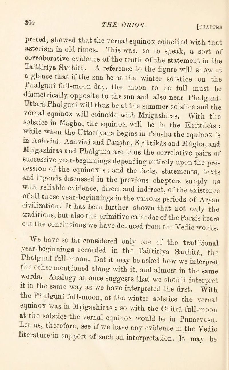 wo [chapter preted, showed that the vernal equinox coincided with that asterism in old times. This was, so to speak, a sort of corroborative evidence of the truth of the statement in the Taittiriya Sanhita. A reference to the figure will show at a glance that if the sun be at the winter solstice on the Phalguni full-moon day, the moon to be full must be diametrically opposite to the sun and also near Phalguni. Uttara Phalguni will thus be at the summer solstice and the vernal equinox will coincide with Mrigashiras. With the solstice in Magha, the equinox will be in the Krittikas ; while when the Uttarayana begins in Pausha the equinox is in Ashvini. Ashvini and Pausha, Krittikas and Magha, and Mrigashiras and Phalguna are thus the correlative pairs of successive year-beginnings depending entirely upon the pre¬ cession of the equinoxes; and the facts, statements, texts and legends discussed in the previous chapters supply us with reliable evidence, direct and indirect, of the existence of all these year-beginnings in the various periods of Aryan civilization. It has been further shown that not only the traditions, but also the primitive calendar of the Parsis bears out the conclusions we have deduced from the Yedic works. We have so far considered only one of the traditional year-beginnings recorded in the Taittiriya Sanhita, the Phalguni full-moon. But it may be asked how we interpret the other mentioned along with it, and almost in the same words. Analogy at once suggests that we should interpret it in the same way as we have interpreted the first. With the Phalguni full-moon, at the winter solstice the vernal equinox was in Mrigashiras ; so with the Ohitra full-moon at the solstice the vernal equinox would be in Punarvasu. Let us, therefore, see if we have any evidence in the Yedic literature in support of such an interpretation. It may be