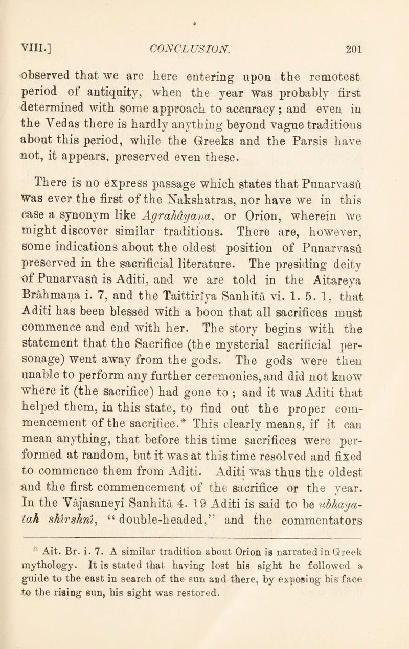 observed that we are here entering upon the remotest period of antiquity, when the year was probably first determined with some approach to accuracy; and even in the Vedas there is hardly anything beyond vague traditions about this period, while the Greeks and the Parsis have not, it appears, preserved even these. There is no express passage which states that Punarvasft was ever the first of the Nakshatras, nor have we in this case a synonym like Agrahayana, or Orion, wherein we might discover similar traditions. There are, however, some indications about the oldest position of Punarvasfi preserved in the sacrificial literature. The presiding deity of Punarvasft is Aditi, and we are told in the Aitareya Brahmana i. 7, and the Taittiriya Sanhita vi. 1. 5. 1, that Aditi has been blessed with a boon that all sacrifices must commence and end with her. The story begins with the statement that the Sacrifice (the xoysterial sacrificial per¬ sonage) went away from the gods. The gods were then unable to perform any further ceremonies, and did not know where it (the sacrifice) had gone to ; and it was Aditi that helped them, in this state, to find out the proper com¬ mencement of the sacrifice.* This clearly means, if it can mean anything, that before this time sacrifices were per¬ formed at random, but it was at this time resolved and fixed to commence them from Aditi. Aditi was thus the oldest % and the first commencement of the sacrifice or the year. In the Vajasaneyi Sanhita 4. 19 Aditi is said to be ubhaya- tah shirskni, “ double-headed,” and the commentators Ait. Br. i. 7. A similar tradition about Orion is narrated in Greek mythology. It is stated that having lost his sight he followed a guide to the east in search of the sun and there, by exposing his face to the riaing sun, his sight was restored.