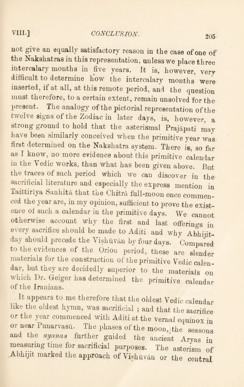 205 not give an equally satisfactory reason in the case of one of the Nakshatras in this representation, unless we place three intercalary months in five years. It is, however, very difficult to determine how the intercalary months were inserted, if at all, at this remote period, and the question must therefore, to a certain extent, remain unsolved for the present. The analogy of the pictorial representation of the twelve signs of the Zodiac in later days, is, however, a strong ground to hold that the asterismal Prajapati may have been similarly conceived when the primitive year was first determined on the Nakshatra system. There is, so far as I know, no more evidence about this primitive calendar in the Vedic works, than what has been given above. But the traces of such period which we can discover in the sacrificial literature and especially the express mention in Taittiriya Sanhita that the Chitra full-moon once commen¬ ced the year are, in my opinion, sufficient to prove the exist¬ ence of such a calendar in the primitive days. We cannot otherwise account why the first and last offering in every sacrifice should be made to Aditi and why Abhiiit- day should precede the Yishfivan by four days. Compared to the evidences of the Orion period, these are slender materials for the construction of the primitive Vedic calen¬ dar, but they are decidedly superior to the materials on which Dr. Geiger has determined the primitive calendar of the Iranians. It appears to me therefore that the oldest Vedic calendar like the oldest hymn, was sacrificial ; and that the sacrifice or the year commenced with Aditi at the vernal equinox in or near Punarvasu. The phases of the moon,The seasons and the ayanas further guided the ancient Aryas in measuring time for sacrificial purposes. The asterism of Abhijit marked the approach of Vishuvau or the central