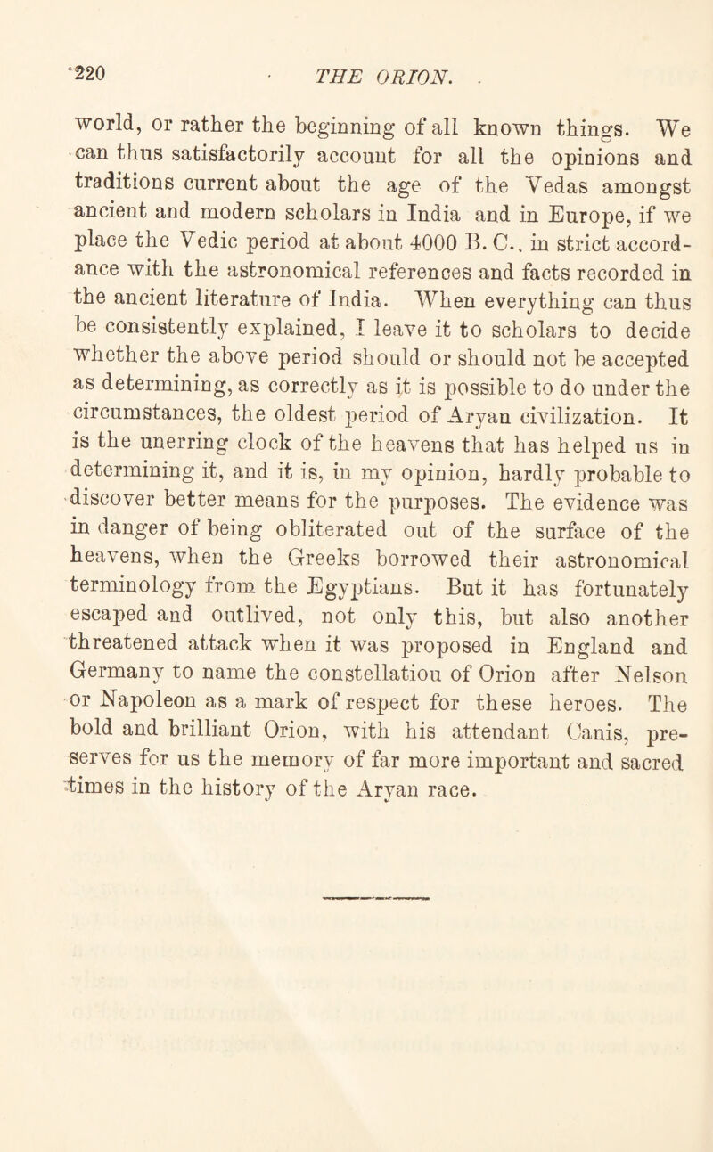 world, or rather the beginning of all known things. We can thus satisfactorily account for all the opinions and traditions current about the age of the Vedas amongst ancient and modern scholars in India and in Europe, if we place the Vedic period at about 4000 B. C., in strict accord¬ ance with the astronomical references and facts recorded in the ancient literature of India. When everything can thus be consistently explained, I leave it to scholars to decide whether the above period should or should not be accepted as determining, as correctly as it is possible to do under the circumstances, the oldest period of Aryan civilization. It is the unerring clock of the heavens that has helped us in determining it, and it is, in my opinion, hardly probable to discover better means for the purposes. The evidence was in danger of being obliterated out of the surface of the heavens, when the Greeks borrowed their astronomical terminology from the Egyptians. But it has fortunately escaped and outlived, not only this, but also another threatened attack when it was proposed in England and Germany to name the constellatiou of Orion after Nelson or Napoleon as a mark of respect for these heroes. The bold and brilliant Orion, with his attendant Canis, pre¬ serves for us the memory of far more important and sacred itimes in the history of the Aryan race.