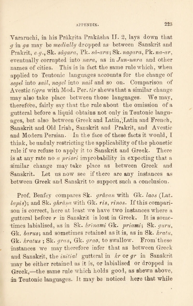 Yararuchi, in his Prakrita Prakasha II. 2, lays down that g in ga may be medially dropped as between Sanskrit and Prakrit, e g., Sk. sagarci, Pk. sa-ara; Sk. nagara, Pk. na-ar, eventually corrupted into as in Jun-nara and other names of cities. This is in fact the same rule which, when applied to Teutonic languages accounts for the change of segel into sail, nag el into nail and so on. Comparison of Avestic tigra with Mod. Per. tir shews that a similar change may also take place between those languages. We may, therefore, fairly say that the rule about the omission of a gutteral before a liquid obtains not only in Teutonic langu¬ ages, but also between Greek and Latin,',Latin and French, Sanskrit and Old Irish, Sanskrit and Prakrit, and Avestic and Modern Persian. In the Tree of these facts it would, I think, be unduly restricting the applicability of the phonetic rule if we refuse to apply it to Sanskrit and Greek. There is at any rate no a priori improbability in expecting that a similar change may take place as between Greek and Sanskrit. Let us now see if there are any instances as between Greek and Sanskrit to support such a conclusion. Prof. Benfey compares Sk. gravan with Gk. laos (Lat. lapis)', and Sk. ghrana with Gk. ris, rinos• If this compari¬ son is correct, here at least we have two instances where a gutteral before r in Sanskrit is lost in Greek. It is some¬ times labialised, as in Sk. krinami Gk. priami', Sk. guru, Gk. hams', and sometimes retained as it is, as in Sk. kratu, Gk. kratus ; Sk. gras, Gk. grao, to swallow. Fromthese instances we may therefore infer that as between Greek and Sanskrit, the initial gutteral in hr or gr in Sanskrit may be either retained as it is, or labialised or dropped in Greek,—the same rule which holds good, as shewn above, in Teutonic languages. It may be noticed here that while