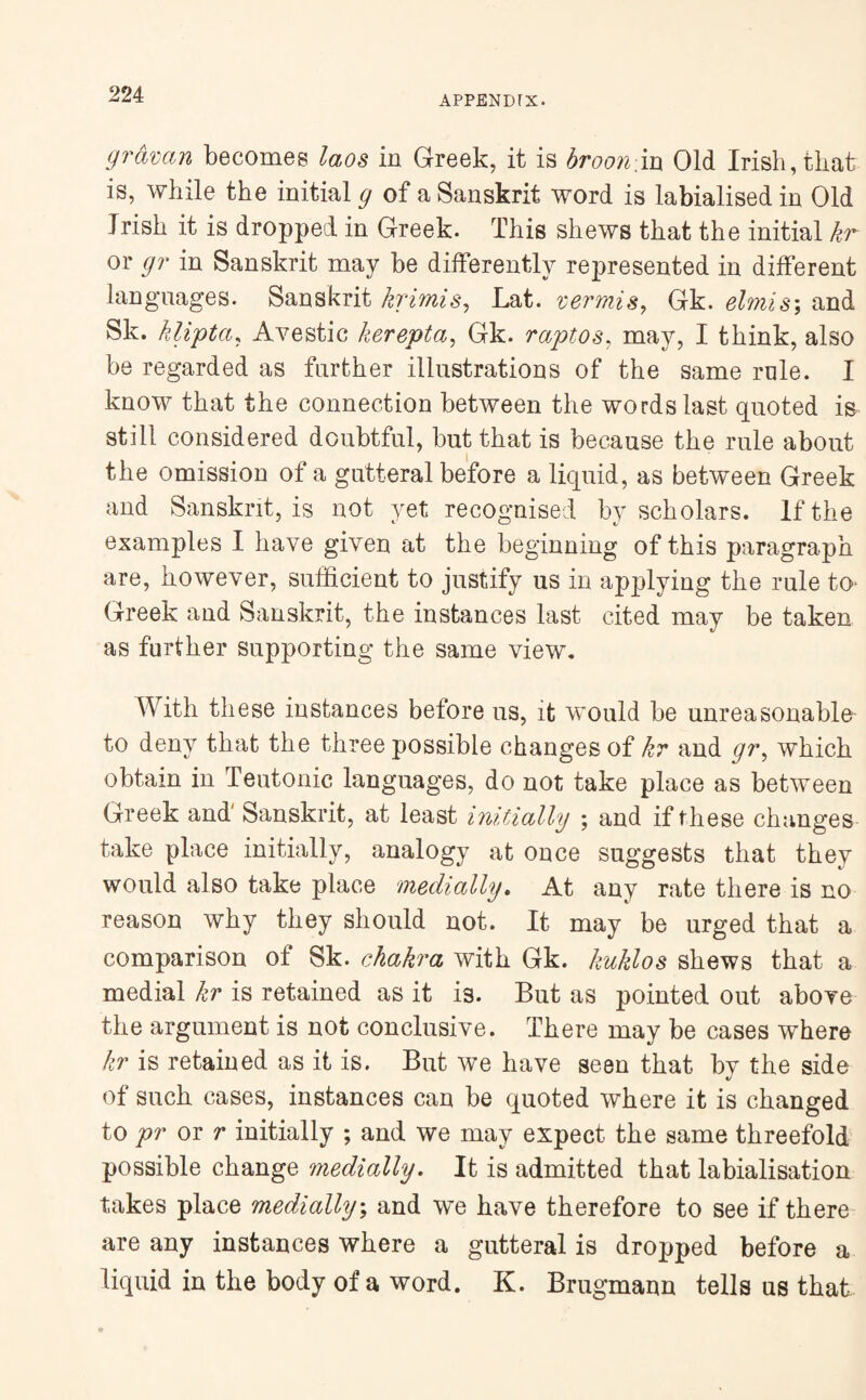 gramn becomes laos in Greek, it is broon in Old Irish, that is, while the initial # of a Sanskrit word is labialisedin Old Irish it is dropped in Greek. This shews that the initial kr or gr in Sanskrit may be differently represented in different languages. Sanskrit krimis, Lat. vermis, Gk. elmis; and Sk. klipta, Avestic kerepta, Gk. raptos, may, I think, also be regarded as further illustrations of the same rule. I know that the connection between the words last quoted is still considered doubtful, but that is because the rule about the omission of a gutteral before a liquid, as between Greek and Sanskrit, is not yet recognised by scholars. If the examples I have given at the beginning of this paragraph are, however, sufficient to justify us in applying the rule to* Greek and Sanskrit, the instances last cited may be taken as further supporting the same view. With these instances before us, it would be unreasonable to deny that the three possible changes of kr and gr, which obtain in Teutonic languages, do not take place as between Greek and' Sanskrit, at least initially ; and if these changes take place initially, analogy at once suggests that they would also take place medially. At any rate there is no reason why they should not. It may be urged that a comparison of Sk. chakra with Gk. kuklos shews that a medial kr is retained as it is. But as pointed out above the argument is not conclusive. There may be cases where kr is retained as it is. But we have seen that by the side of such cases, instances can be quoted where it is changed to pr or r initially ; and we may expect the same threefold possible change medially. It is admitted that labialisation takes place medially; and we have therefore to see if there are any instances where a gutteral is dropped before a liquid in the body of a word. K. Brugmann tells us that