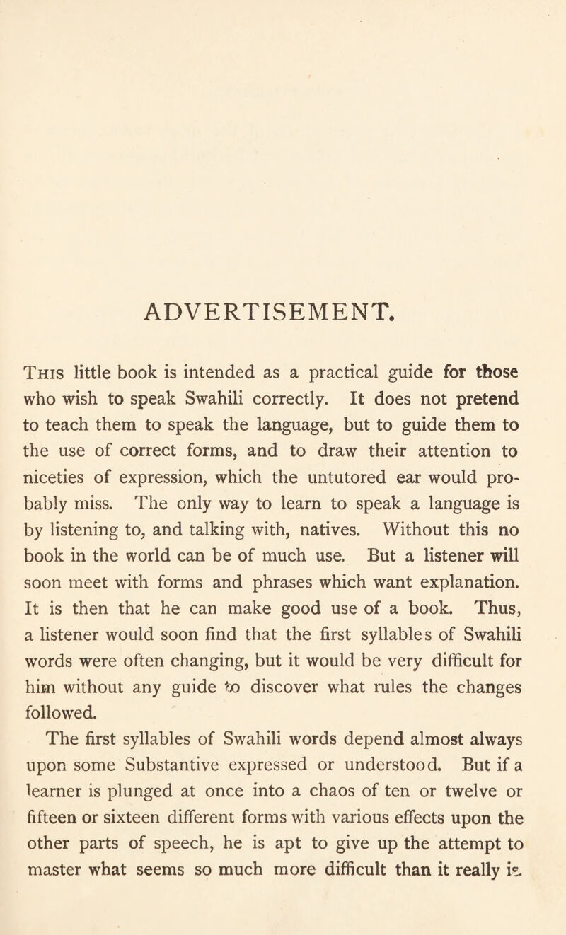 ADVERTISEMENT. This little book is intended as a practical guide for those who wish to speak Swahili correctly. It does not pretend to teach them to speak the language, but to guide them to the use of correct forms, and to draw their attention to niceties of expression, which the untutored ear would pro¬ bably miss. The only way to learn to speak a language is by listening to, and talking with, natives. Without this no book in the world can be of much use. But a listener will soon meet with forms and phrases which want explanation. It is then that he can make good use of a book. Thus, a listener would soon find that the first syllables of Swahili words were often changing, but it would be very difficult for him without any guide to discover what rules the changes followed. The first syllables of Swahili words depend almost always upon some Substantive expressed or understood. But if a learner is plunged at once into a chaos of ten or twelve or fifteen or sixteen different forms with various effects upon the other parts of speech, he is apt to give up the attempt to master what seems so much more difficult than it really i?.