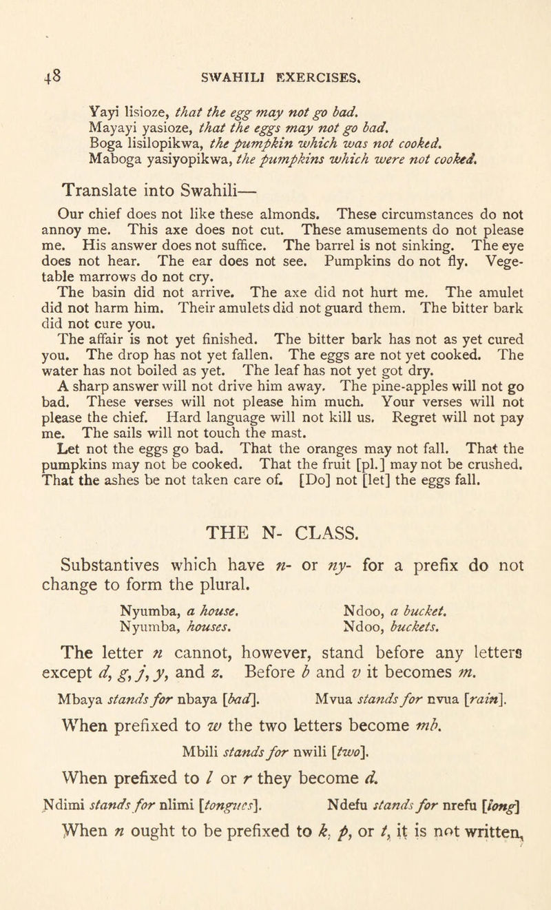 Yayi lisioze, that the egg may not go bad, Mayayi yasioze, that the eggs may not go bad, Boga lisilopikwa, the pumpkin which was not cooked, Maboga yasiyopikwa, the pwnpkins which were not cooked. Translate into Swahili— Our chief does not like these almonds. These circumstances do not annoy me. This axe does not cut. These amusements do not please me. His answer does not suffice. The barrel is not sinking. The eye does not hear. The ear does not see. Pumpkins do not fly. Vege¬ table marrows do not cry. The basin did not arrive. The axe did not hurt me. The amulet did not harm him. Their amulets did not guard them. The bitter bark did not cure you. The affair is not yet finished. The bitter bark has not as yet cured you. The drop has not yet fallen. The eggs are not yet cooked. The water has not boiled as yet. The leaf has not yet got dry. A sharp answer will not drive him away. The pine-apples will not go bad. These verses will not please him much. Your verses will not please the chief. Hard language will not kill us. Regret will not pay me. The sails will not touch the mast. Let not the eggs go bad. That the oranges may not fall. That the pumpkins may not be cooked. That the fruit [pi.] may not be crushed. That the ashes be not taken care of. [Do] not [let] the eggs fall. THE N- CLASS. Substantives which have n- or ny- for a prefix do not change to form the plural. Nyumba, a house, Ndoo, a bucket. Nyumba, houses. Ndoo, buckets. The letter 71 cannot, however, stand before any letters except r/, gij\yy and z. Before b and v it becomes 771. Mbaya stands for nbaya [bad], Mvua stands for nvua \rain\. When prefixed to w the two letters become Tnh, Mbili stands for nwili [two]. When prefixed to / or r they become d. Ndimi stands for nlimi \tongucs\ Ndefu stands for nrefu \long\ When 71 ought to be prefixed to k, p, or /, it is not written,