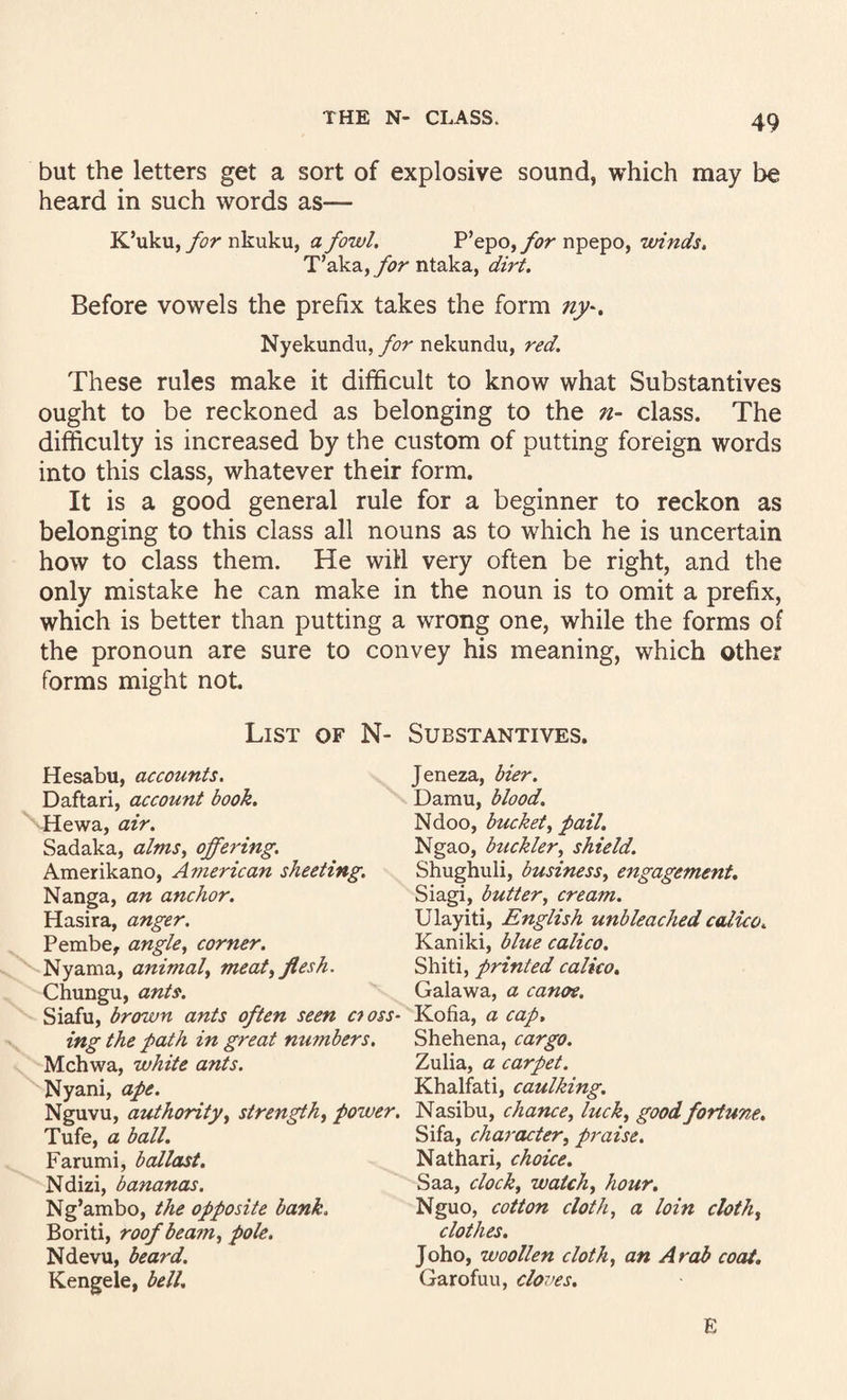 but the letters get a sort of explosive sound, which may be heard in such words as— K’uku, nkuku, a fowl. P’epo,yi?r npepo, winds, T’aka, for ntaka, dirt. Before vowels the prefix takes the form ny-. Nyekundii,/^??' nekundu, red. These rules make it difficult to know what Substantives ought to be reckoned as belonging to the n- class. The difficulty is increased by the custom of putting foreign words into this class, whatever their form. It is a good general rule for a beginner to reckon as belonging to this class all nouns as to which he is uncertain how to class them. He will very often be right, and the only mistake he can make in the noun is to omit a prefix, which is better than putting a wrong one, while the forms of the pronoun are sure to convey his meaning, which other forms might not. List of N- Substantives. Hesabu, accounts. Daftari, account book. Hewa, air. Sadaka, alms^ ojfering. Amerikano, American sheeting. Nanga, an anchor. Hasira, anger. Pembe, angle, corner. Nyama, animal, meat, flesh. Chungu, ants. Siafu, brown ants often seen cross¬ ing the path in great numbers. Mchwa, white ants. Nyani, ape. Nguvu, authority, strength, power. Tufe, a ball. Farumi, ballast, Ndizi, bananas. Ng’ambo, the opposite bank. Boriti, roof beam, pole. Ndevu, beard. Kengele, bell. Jeneza, bier. Damu, blood. Ndoo, bucket, pail. Ngao, buckler, shield. Shughuli, business, engagement, Siagi, butter, cream. Ulayiti, English unbleached calico, Kaniki, blue calico. Shiti, printed calico, Galawa, a canoe, Kofia, a cap. Shehena, cargo. Zulia, a carpet. Khalfati, caulking. Nasibu, chance, luck, good fortune, Sifa, character, praise. Nathari, choice, Saa, clock, watch, hour. Nguo, cotton cloth, a loin cloth, clothes. Joho, woollen cloth, an Arab coat, Garofuu, clo7>es. E